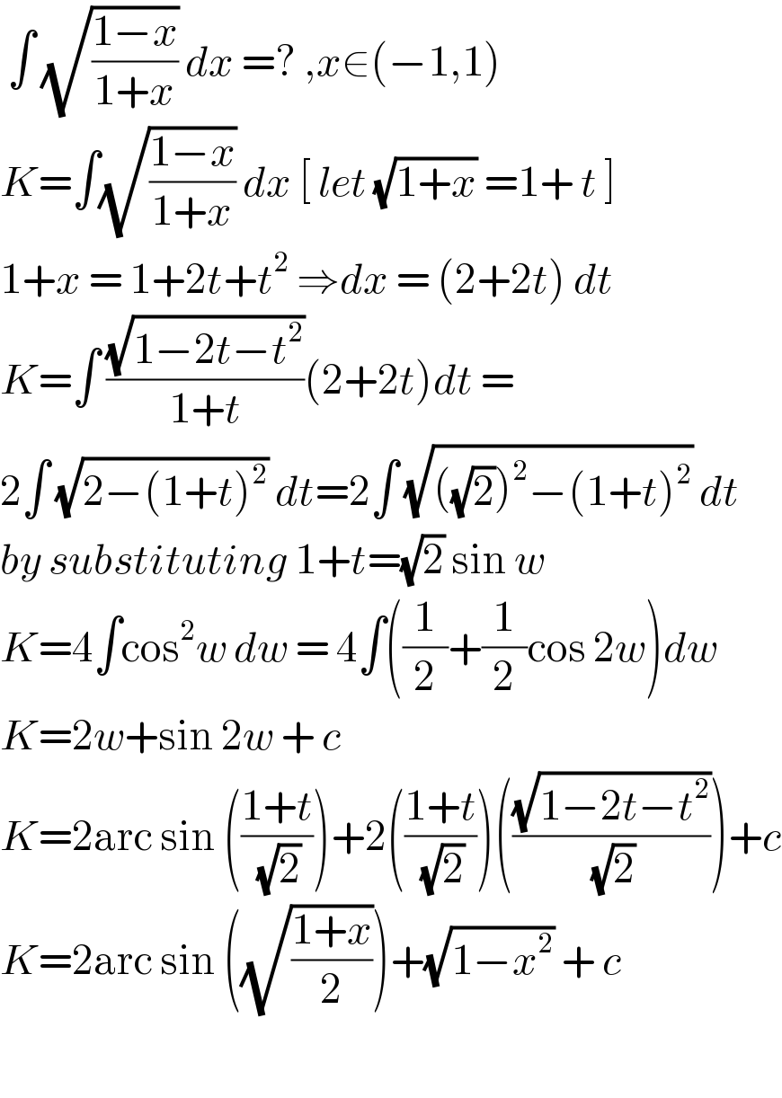  ∫ (√((1−x)/(1+x))) dx =? ,x∈(−1,1)  K=∫(√((1−x)/(1+x))) dx [ let (√(1+x)) =1+ t ]  1+x = 1+2t+t^2  ⇒dx = (2+2t) dt  K=∫ ((√(1−2t−t^2 ))/(1+t))(2+2t)dt =  2∫ (√(2−(1+t)^2 )) dt=2∫ (√(((√2))^2 −(1+t)^2 )) dt  by substituting 1+t=(√2) sin w   K=4∫cos^2 w dw = 4∫((1/2)+(1/2)cos 2w)dw  K=2w+sin 2w + c  K=2arc sin (((1+t)/( (√2))))+2(((1+t)/( (√2))))(((√(1−2t−t^2 ))/( (√2))))+c  K=2arc sin ((√((1+x)/2)))+(√(1−x^2 )) + c      