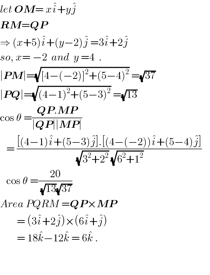 let OM= xi^� +yj^�   RM=QP   ⇒ (x+5)i^� +(y−2)j^�  =3i^� +2j^�   so, x= −2  and  y =4  .  ∣PM∣=(√([4−(−2)]^2 +(5−4)^2 )) =(√(37))  ∣PQ∣=(√((4−1)^2 +(5−3)^2 )) =(√(13))  cos θ =((QP.MP)/(∣QP∣∣MP∣))     = (([(4−1)i^� +(5−3)j^� ].[(4−(−2))i^� +(5−4)j^� ])/((√(3^2 +2^2 )) (√(6^2 +1^2 ))))     cos θ =((20)/((√(13))(√(37))))  Area PQRM =QP×MP          = (3i^� +2j^� )×(6i^� +j^� )          = 18k^� −12k^�  = 6k^�  .           