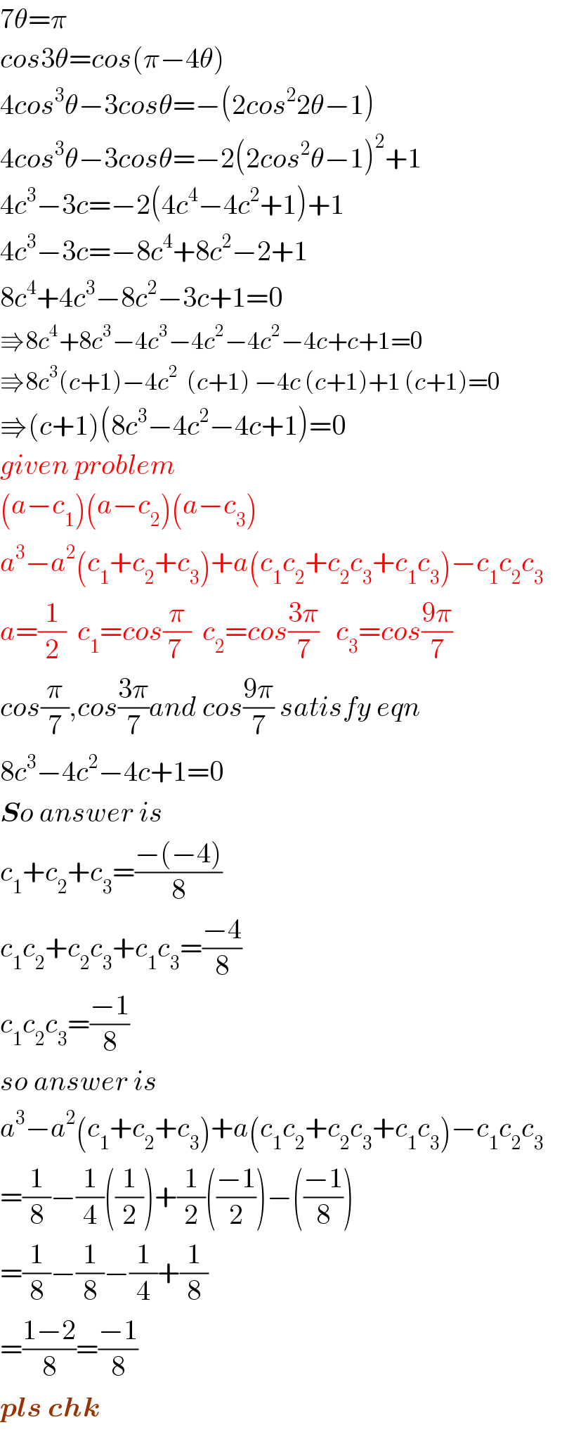 7θ=π  cos3θ=cos(π−4θ)  4cos^3 θ−3cosθ=−(2cos^2 2θ−1)  4cos^3 θ−3cosθ=−2(2cos^2 θ−1)^2 +1  4c^3 −3c=−2(4c^4 −4c^2 +1)+1  4c^3 −3c=−8c^4 +8c^2 −2+1  8c^4 +4c^3 −8c^2 −3c+1=0  ⇛8c^4 +8c^3 −4c^3 −4c^2 −4c^2 −4c+c+1=0  ⇛8c^3 (c+1)−4c^2   (c+1) −4c (c+1)+1 (c+1)=0  ⇛(c+1)(8c^3 −4c^2 −4c+1)=0  given problem  (a−c_1 )(a−c_2 )(a−c_3 )  a^3 −a^2 (c_1 +c_2 +c_3 )+a(c_1 c_2 +c_2 c_3 +c_1 c_3 )−c_1 c_2 c_3   a=(1/2)  c_1 =cos(π/(7 ))  c_2 =cos((3π)/7)   c_3 =cos((9π)/7)  cos(π/7),cos((3π)/7)and cos((9π)/7) satisfy eqn  8c^3 −4c^2 −4c+1=0  So answer is  c_1 +c_2 +c_3 =((−(−4))/8)  c_1 c_2 +c_2 c_3 +c_1 c_3 =((−4)/8)  c_1 c_2 c_3 =((−1)/8)  so answer is  a^3 −a^2 (c_1 +c_2 +c_3 )+a(c_1 c_2 +c_2 c_3 +c_1 c_3 )−c_1 c_2 c_3   =(1/8)−(1/4)((1/2))+(1/2)(((−1)/2))−(((−1)/8))  =(1/8)−(1/8)−(1/4)+(1/8)  =((1−2)/8)=((−1)/8)  pls chk  