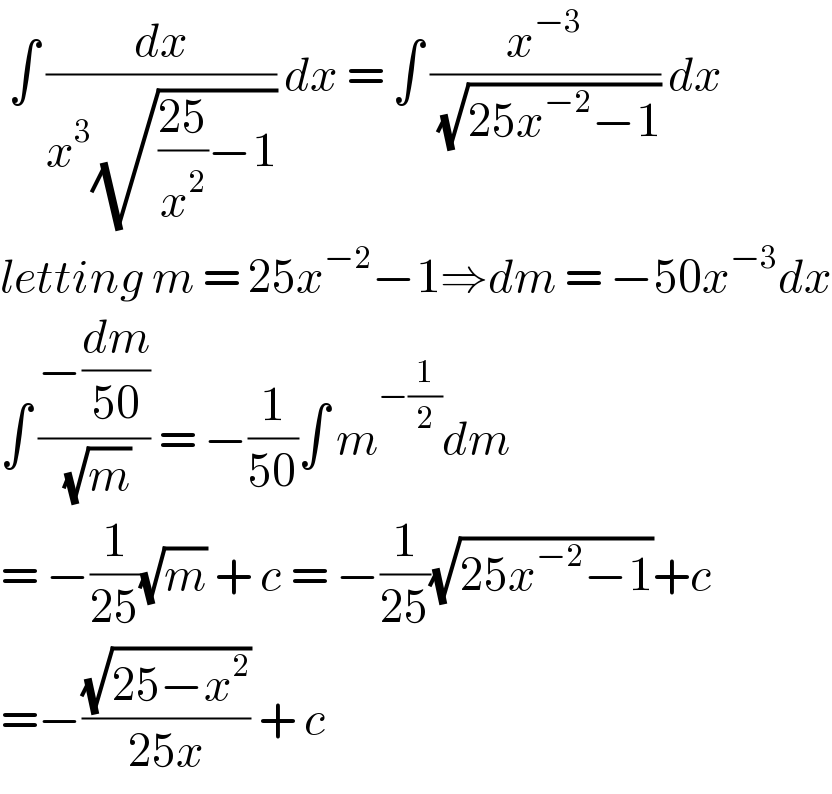  ∫ (dx/(x^3 (√(((25)/x^2 )−1)))) dx = ∫ (x^(−3) /( (√(25x^(−2) −1)))) dx  letting m = 25x^(−2) −1⇒dm = −50x^(−3) dx  ∫ ((−(dm/(50)))/( (√m))) = −(1/(50))∫ m^(−(1/2)) dm  = −(1/(25))(√m) + c = −(1/(25))(√(25x^(−2) −1))+c  =−((√(25−x^2 ))/(25x)) + c   
