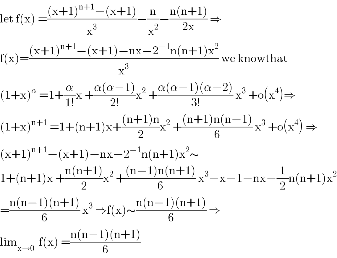 let f(x) =(((x+1)^(n+1) −(x+1))/x^3 )−(n/x^2 )−((n(n+1))/(2x)) ⇒  f(x)=(((x+1)^(n+1) −(x+1)−nx−2^(−1) n(n+1)x^2 )/x^3 ) we knowthat  (1+x)^α  =1+(α/(1!))x +((α(α−1))/(2!))x^2  +((α(α−1)(α−2))/(3!)) x^3  +o(x^4 )⇒  (1+x)^(n+1)  =1+(n+1)x+(((n+1)n)/2)x^2  +(((n+1)n(n−1))/6) x^3  +o(x^4 ) ⇒  (x+1)^(n+1) −(x+1)−nx−2^(−1) n(n+1)x^2 ∼  1+(n+1)x +((n(n+1))/2)x^2  +(((n−1)n(n+1))/6) x^3 −x−1−nx−(1/2)n(n+1)x^2   =((n(n−1)(n+1))/6) x^3  ⇒f(x)∼((n(n−1)(n+1))/6) ⇒  lim_(x→0)   f(x) =((n(n−1)(n+1))/6)  