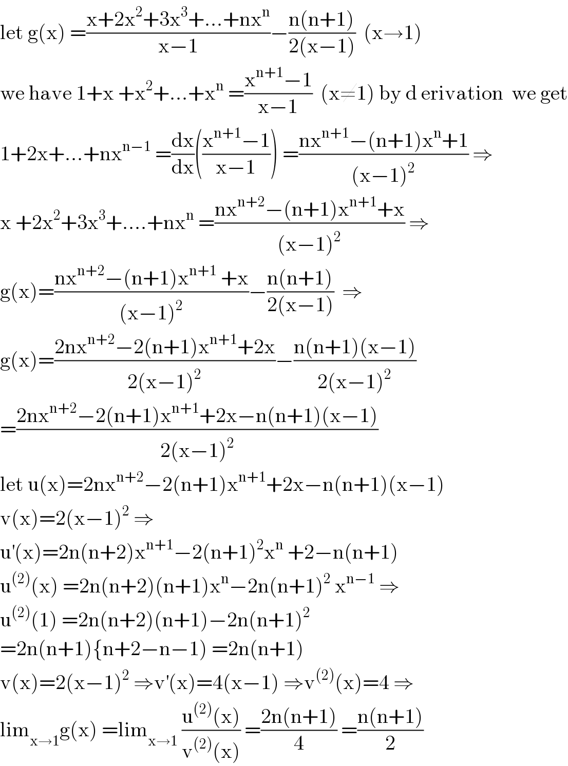 let g(x) =((x+2x^2 +3x^3 +...+nx^n )/(x−1))−((n(n+1))/(2(x−1)))  (x→1)  we have 1+x +x^2 +...+x^n  =((x^(n+1) −1)/(x−1))  (x≠1) by d erivation  we get  1+2x+...+nx^(n−1)  =(dx/dx)(((x^(n+1) −1)/(x−1))) =((nx^(n+1) −(n+1)x^n +1)/((x−1)^2 )) ⇒  x +2x^2 +3x^3 +....+nx^n  =((nx^(n+2) −(n+1)x^(n+1) +x)/((x−1)^2 )) ⇒  g(x)=((nx^(n+2) −(n+1)x^(n+1)  +x)/((x−1)^2 ))−((n(n+1))/(2(x−1)))  ⇒  g(x)=((2nx^(n+2) −2(n+1)x^(n+1) +2x)/(2(x−1)^2 ))−((n(n+1)(x−1))/(2(x−1)^2 ))  =((2nx^(n+2) −2(n+1)x^(n+1) +2x−n(n+1)(x−1))/(2(x−1)^2 ))  let u(x)=2nx^(n+2) −2(n+1)x^(n+1) +2x−n(n+1)(x−1)  v(x)=2(x−1)^2  ⇒  u^′ (x)=2n(n+2)x^(n+1) −2(n+1)^2 x^n  +2−n(n+1)  u^((2)) (x) =2n(n+2)(n+1)x^n −2n(n+1)^2  x^(n−1)  ⇒  u^((2)) (1) =2n(n+2)(n+1)−2n(n+1)^2   =2n(n+1){n+2−n−1) =2n(n+1)  v(x)=2(x−1)^2  ⇒v^′ (x)=4(x−1) ⇒v^((2)) (x)=4 ⇒  lim_(x→1) g(x) =lim_(x→1)  ((u^((2)) (x))/(v^((2)) (x))) =((2n(n+1))/4) =((n(n+1))/2)  