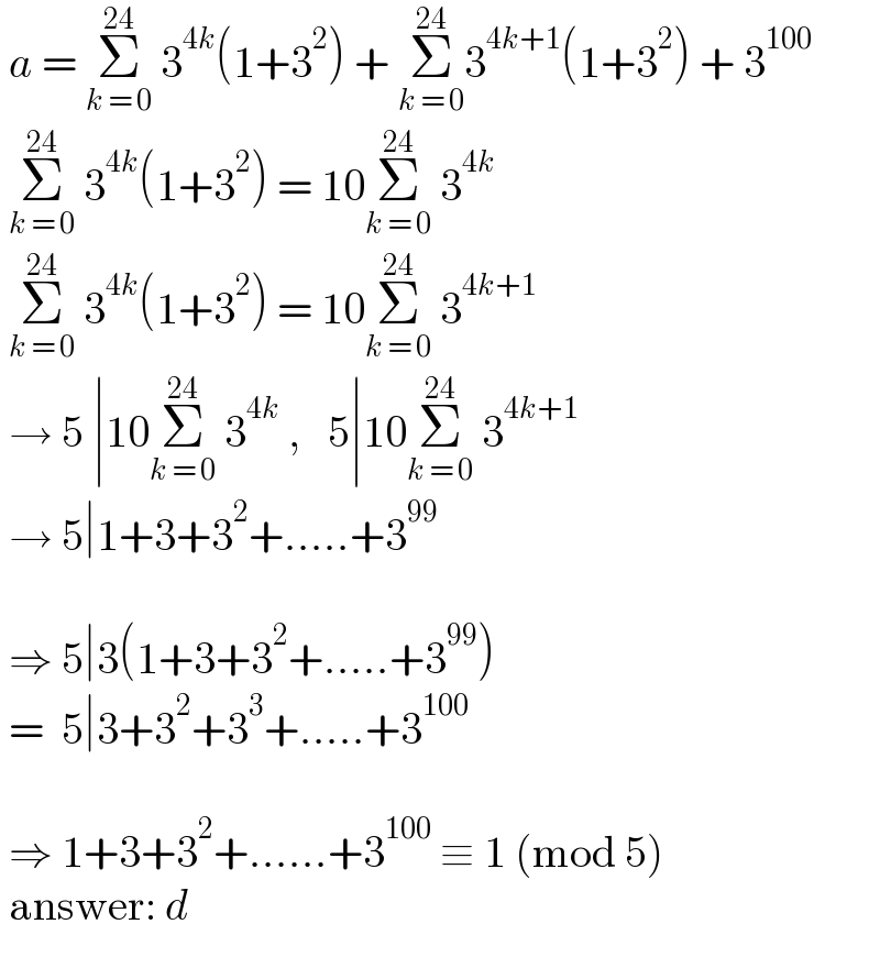  a = Σ_(k = 0) ^(24)  3^(4k) (1+3^2 ) + Σ_(k = 0) ^(24) 3^(4k+1) (1+3^2 ) + 3^(100)     Σ_(k = 0) ^(24)  3^(4k) (1+3^2 ) = 10Σ_(k = 0) ^(24)  3^(4k)    Σ_(k = 0) ^(24)  3^(4k) (1+3^2 ) = 10Σ_(k = 0) ^(24)  3^(4k+1)    → 5 ∣10Σ_(k = 0) ^(24)  3^(4k)  ,   5∣10Σ_(k = 0) ^(24)  3^(4k+1)    → 5∣1+3+3^2 +.....+3^(99)       ⇒ 5∣3(1+3+3^2 +.....+3^(99) )   =  5∣3+3^2 +3^3 +.....+3^(100)       ⇒ 1+3+3^2 +......+3^(100)  ≡ 1 (mod 5)   answer: d  