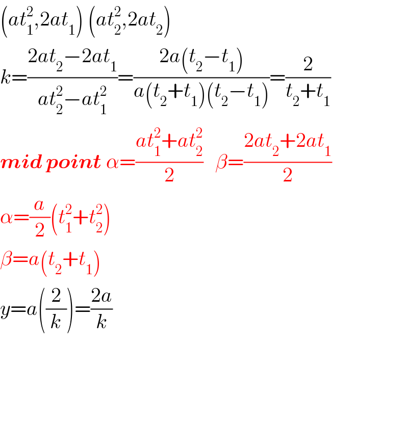 (at_1 ^2 ,2at_1 ) (at_2 ^2 ,2at_2 )  k=((2at_2 −2at_1 )/(at_2 ^2 −at_1 ^2 ))=((2a(t_2 −t_1 ))/(a(t_2 +t_1 )(t_2 −t_1 )))=(2/(t_2 +t_1 ))  mid point α=((at_1 ^2 +at_2 ^2 )/2)   β=((2at_2 +2at_1 )/2)  α=(a/2)(t_1 ^2 +t_2 ^2 )  β=a(t_2 +t_1 )  y=a((2/k))=((2a)/k)        