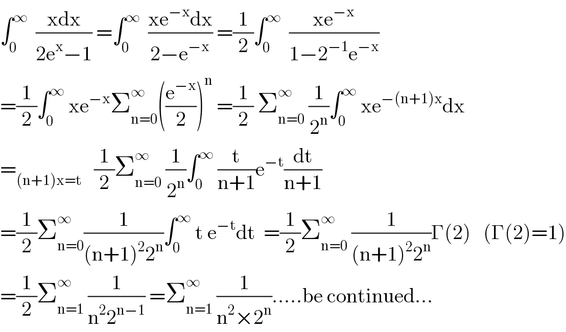 ∫_0 ^∞   ((xdx)/(2e^x −1)) =∫_0 ^∞   ((xe^(−x) dx)/(2−e^(−x) )) =(1/2)∫_0 ^∞   ((xe^(−x) )/(1−2^(−1) e^(−x) ))  =(1/2)∫_0 ^∞  xe^(−x) Σ_(n=0) ^∞ ((e^(−x) /2))^n  =(1/2) Σ_(n=0) ^∞  (1/2^n )∫_0 ^∞  xe^(−(n+1)x) dx  =_((n+1)x=t)    (1/2)Σ_(n=0) ^∞  (1/2^n )∫_0 ^∞  (t/(n+1))e^(−t) (dt/(n+1))  =(1/2)Σ_(n=0) ^∞ (1/((n+1)^2 2^n ))∫_0 ^∞  t e^(−t) dt  =(1/2)Σ_(n=0) ^∞  (1/((n+1)^2 2^n ))Γ(2)   (Γ(2)=1)  =(1/2)Σ_(n=1) ^∞  (1/(n^2 2^(n−1) )) =Σ_(n=1) ^∞  (1/(n^2 ×2^n )).....be continued...  