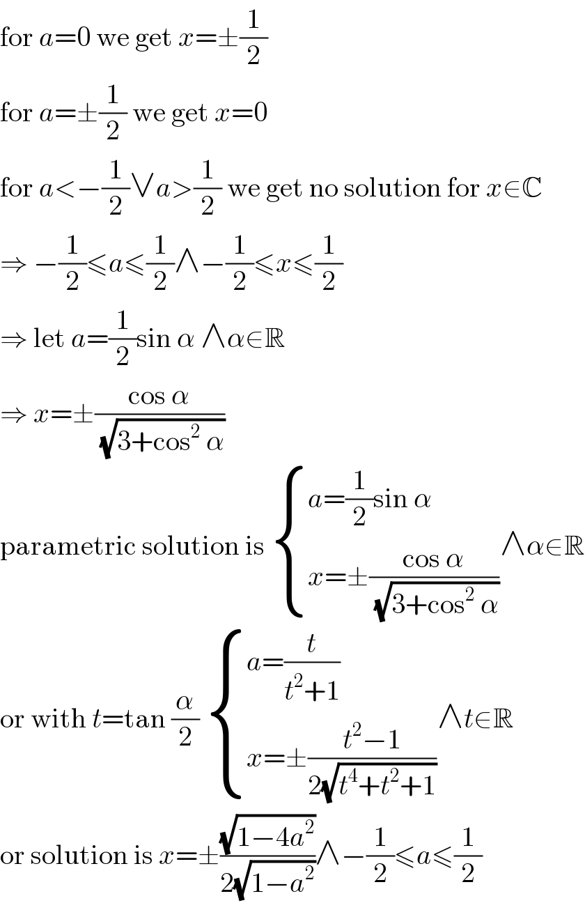 for a=0 we get x=±(1/2)  for a=±(1/2) we get x=0  for a<−(1/2)∨a>(1/2) we get no solution for x∈C  ⇒ −(1/2)≤a≤(1/2)∧−(1/2)≤x≤(1/2)  ⇒ let a=(1/2)sin α ∧α∈R  ⇒ x=±((cos α)/( (√(3+cos^2  α))))  parametric solution is  { ((a=(1/2)sin α)),((x=±((cos α)/( (√(3+cos^2  α)))))) :}∧α∈R  or with t=tan (α/2)  { ((a=(t/(t^2 +1)))),((x=±((t^2 −1)/(2(√(t^4 +t^2 +1)))))) :}∧t∈R  or solution is x=±((√(1−4a^2 ))/(2(√(1−a^2 ))))∧−(1/2)≤a≤(1/2)  