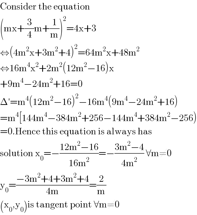 Consider the equation  (mx+(3/4)m+(1/m))^2 =4x+3  ⇔(4m^2 x+3m^2 +4)^2 =64m^2 x+48m^2   ⇔16m^4 x^2 +2m^2 (12m^2 −16)x  +9m^4 −24m^2 +16=0  Δ′=m^4 (12m^2 −16)^2 −16m^4 (9m^4 −24m^2 +16)  =m^4 [144m^4 −384m^2 +256−144m^4 +384m^2 −256)  =0.Hence this equation is always has  solution x_0 =−((12m^2 −16)/(16m^2 ))=−((3m^2 −4)/(4m^2 )) ∀m≠0  y_0 =((−3m^2 +4+3m^2 +4)/(4m))=(2/m)  (x_0 ,y_0 )is tangent point ∀m≠0  