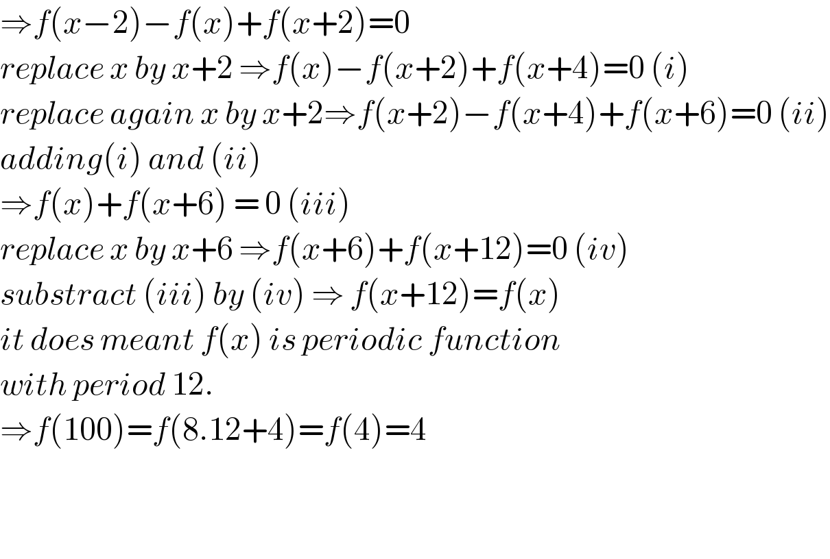 ⇒f(x−2)−f(x)+f(x+2)=0  replace x by x+2 ⇒f(x)−f(x+2)+f(x+4)=0 (i)  replace again x by x+2⇒f(x+2)−f(x+4)+f(x+6)=0 (ii)  adding(i) and (ii)  ⇒f(x)+f(x+6) = 0 (iii)  replace x by x+6 ⇒f(x+6)+f(x+12)=0 (iv)  substract (iii) by (iv) ⇒ f(x+12)=f(x)  it does meant f(x) is periodic function  with period 12.  ⇒f(100)=f(8.12+4)=f(4)=4      