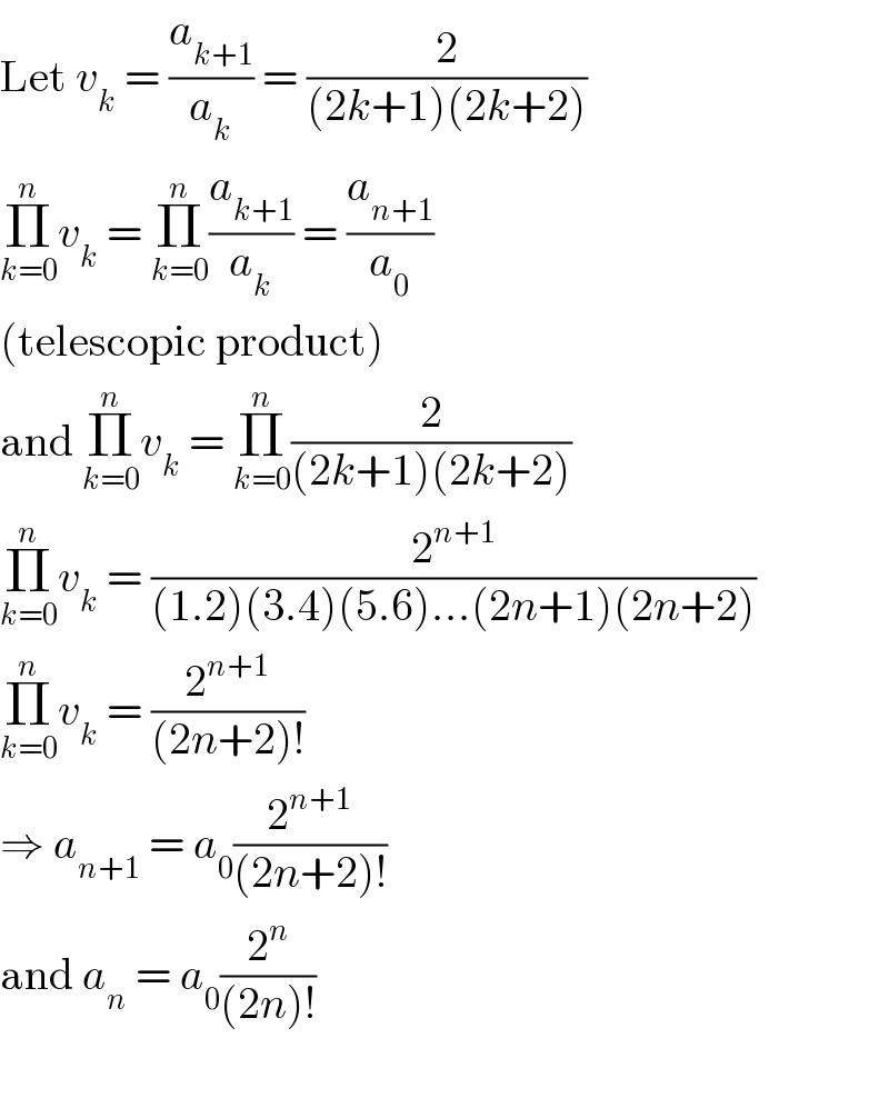 Let v_k  = (a_(k+1) /a_k ) = (2/((2k+1)(2k+2)))  Π_(k=0) ^n v_k  = Π_(k=0) ^n (a_(k+1) /a_k ) = (a_(n+1) /a_0 )  (telescopic product)  and Π_(k=0) ^n v_k  = Π_(k=0) ^n (2/((2k+1)(2k+2)))  Π_(k=0) ^n v_k  = (2^(n+1) /((1.2)(3.4)(5.6)...(2n+1)(2n+2)))  Π_(k=0) ^n v_k  = (2^(n+1) /((2n+2)!))  ⇒ a_(n+1)  = a_0 (2^(n+1) /((2n+2)!))  and a_n  = a_0 (2^n /((2n)!))    