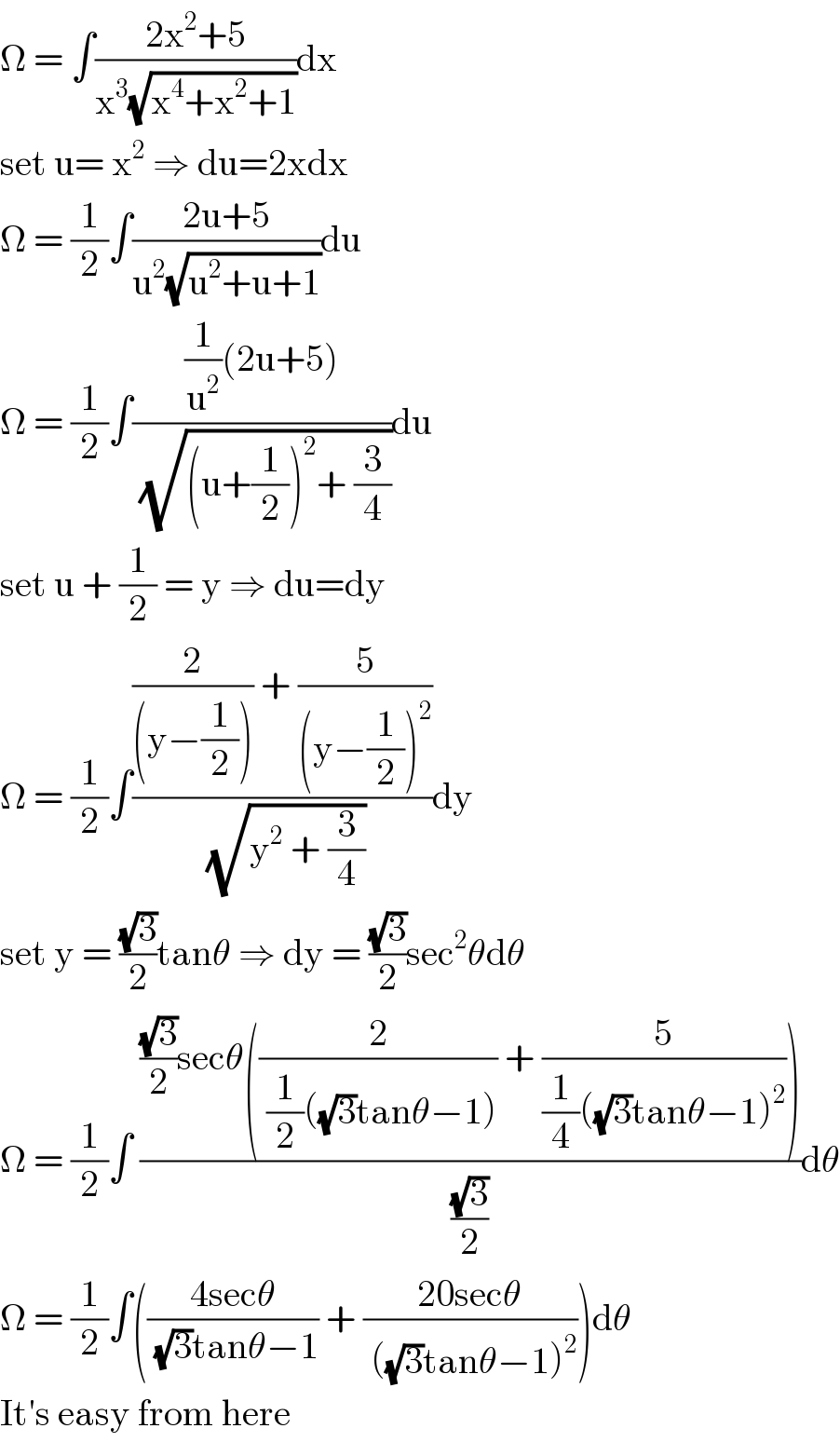 Ω = ∫((2x^2 +5)/(x^3 (√(x^4 +x^2 +1))))dx  set u= x^2  ⇒ du=2xdx  Ω = (1/2)∫((2u+5)/(u^2 (√(u^2 +u+1))))du  Ω = (1/2)∫(((1/u^2 )(2u+5))/( (√((u+(1/2))^2 + (3/4)))))du  set u + (1/2) = y ⇒ du=dy  Ω = (1/2)∫(((2/((y−(1/2)))) + (5/((y−(1/2))^2 )))/( (√(y^2  + (3/4)))))dy  set y = ((√3)/2)tanθ ⇒ dy = ((√3)/2)sec^2 θdθ  Ω = (1/2)∫ ((((√3)/2)secθ((2/( (1/2)((√3)tanθ−1))) + (5/((1/4)((√3)tanθ−1)^2 ))))/((√3)/2))dθ  Ω = (1/2)∫(((4secθ)/( (√3)tanθ−1)) + ((20secθ)/( ((√3)tanθ−1)^2 )))dθ  It′s easy from here  