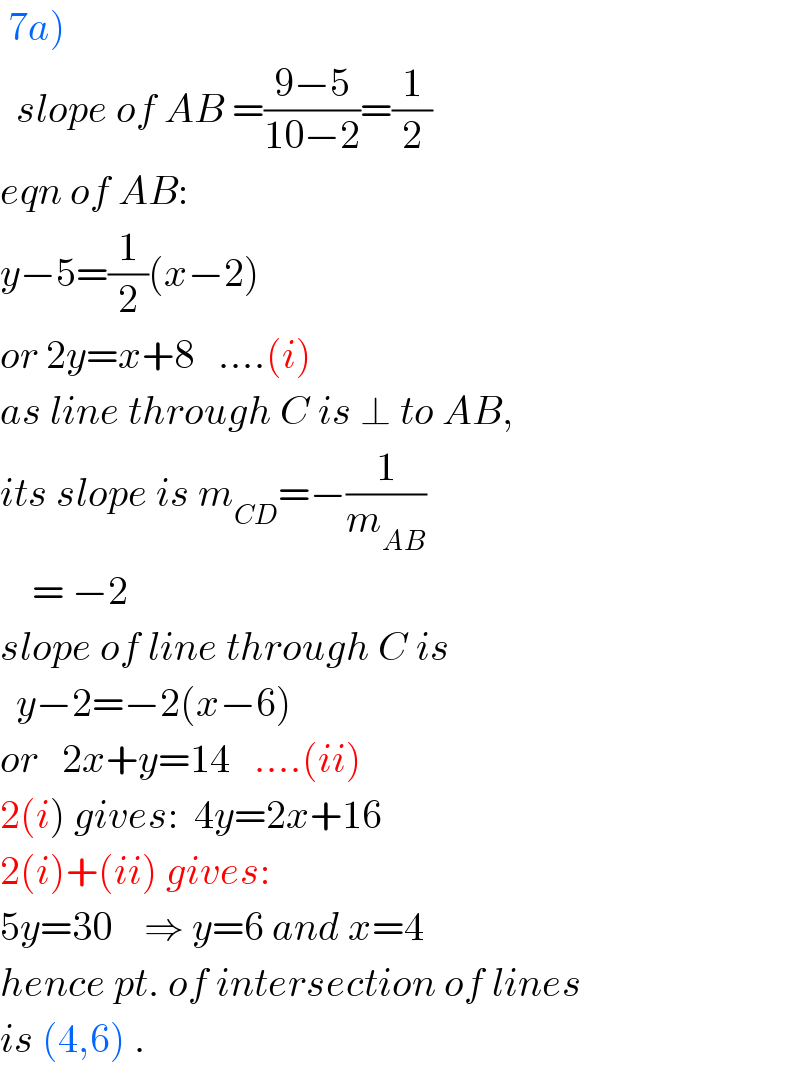  7a)    slope of AB =((9−5)/(10−2))=(1/2)  eqn of AB:  y−5=(1/2)(x−2)  or 2y=x+8   ....(i)  as line through C is ⊥ to AB,  its slope is m_(CD) =−(1/m_(AB) )      = −2  slope of line through C is    y−2=−2(x−6)  or   2x+y=14   ....(ii)  2(i) gives:  4y=2x+16  2(i)+(ii) gives:  5y=30    ⇒ y=6 and x=4  hence pt. of intersection of lines  is (4,6) .  