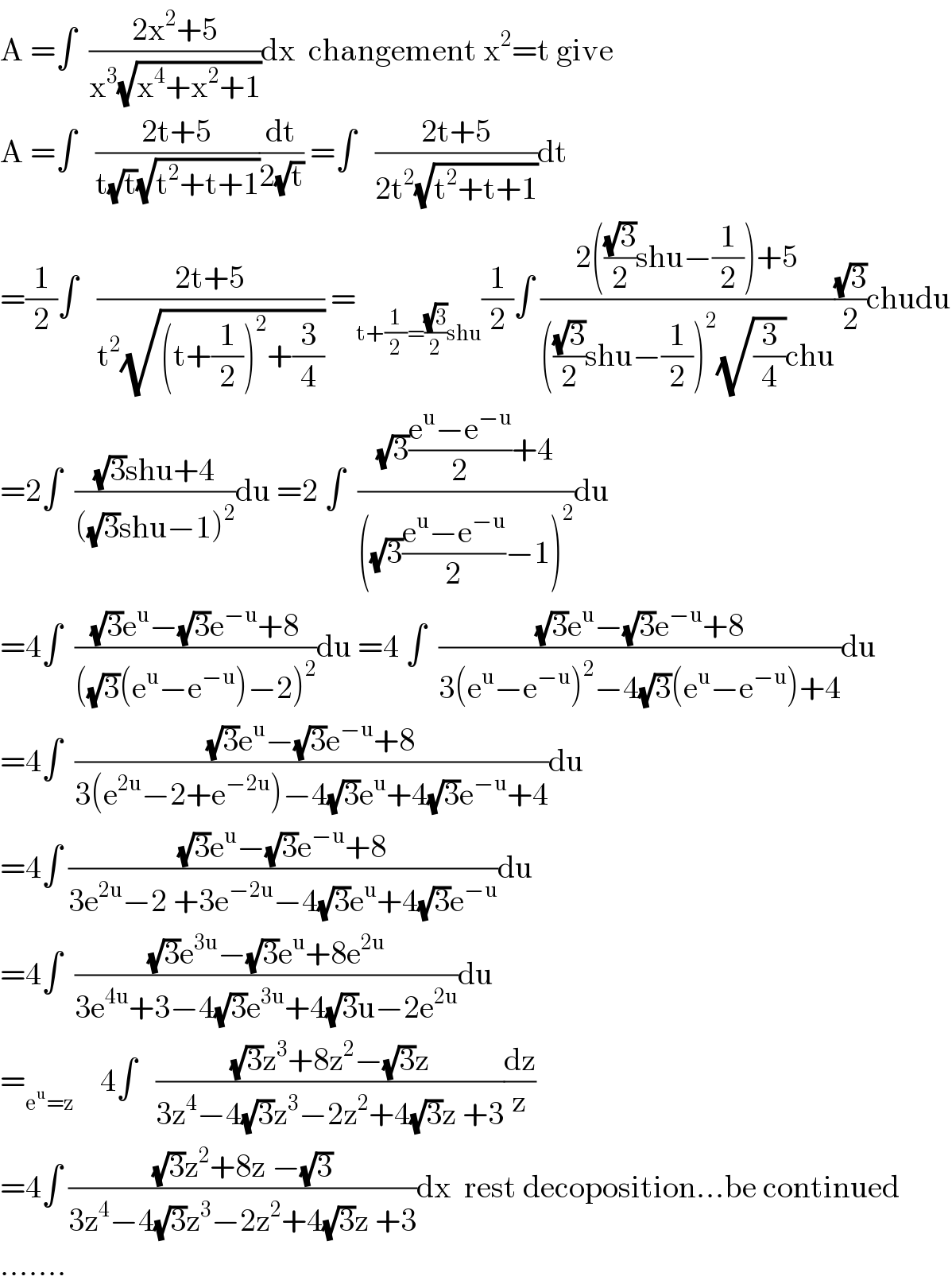 A =∫  ((2x^2 +5)/(x^3 (√(x^4 +x^2 +1))))dx  changement x^2 =t give  A =∫   ((2t+5)/(t(√t)(√(t^2 +t+1))))(dt/(2(√t))) =∫   ((2t+5)/(2t^2 (√(t^2 +t+1))))dt  =(1/2)∫   ((2t+5)/(t^2 (√((t+(1/2))^2 +(3/4))))) =_(t+(1/2)=((√3)/2)shu) (1/2)∫ ((2(((√3)/2)shu−(1/2))+5)/((((√3)/2)shu−(1/2))^2 (√(3/4))chu))((√3)/2)chudu  =2∫  (((√3)shu+4)/(((√3)shu−1)^2 ))du =2 ∫  (((√3)((e^u −e^(−u) )/2)+4)/(((√3)((e^u −e^(−u) )/2)−1)^2 ))du  =4∫  (((√3)e^u −(√3)e^(−u) +8)/(((√3)(e^u −e^(−u) )−2)^2 ))du =4 ∫  (((√3)e^u −(√3)e^(−u) +8)/(3(e^u −e^(−u) )^2 −4(√3)(e^u −e^(−u) )+4))du  =4∫  (((√3)e^u −(√3)e^(−u) +8)/(3(e^(2u) −2+e^(−2u) )−4(√3)e^u +4(√3)e^(−u) +4))du  =4∫ (((√3)e^u −(√3)e^(−u) +8)/(3e^(2u) −2 +3e^(−2u) −4(√3)e^u +4(√3)e^(−u) ))du  =4∫  (((√3)e^(3u) −(√3)e^u +8e^(2u) )/(3e^(4u) +3−4(√3)e^(3u) +4(√3)u−2e^(2u) ))du  =_(e^u =z)     4∫   (((√3)z^3 +8z^2 −(√3)z)/(3z^4 −4(√3)z^3 −2z^2 +4(√3)z +3))(dz/z)  =4∫ (((√3)z^2 +8z −(√3))/(3z^4 −4(√3)z^3 −2z^2 +4(√3)z +3))dx  rest decoposition...be continued  .......  