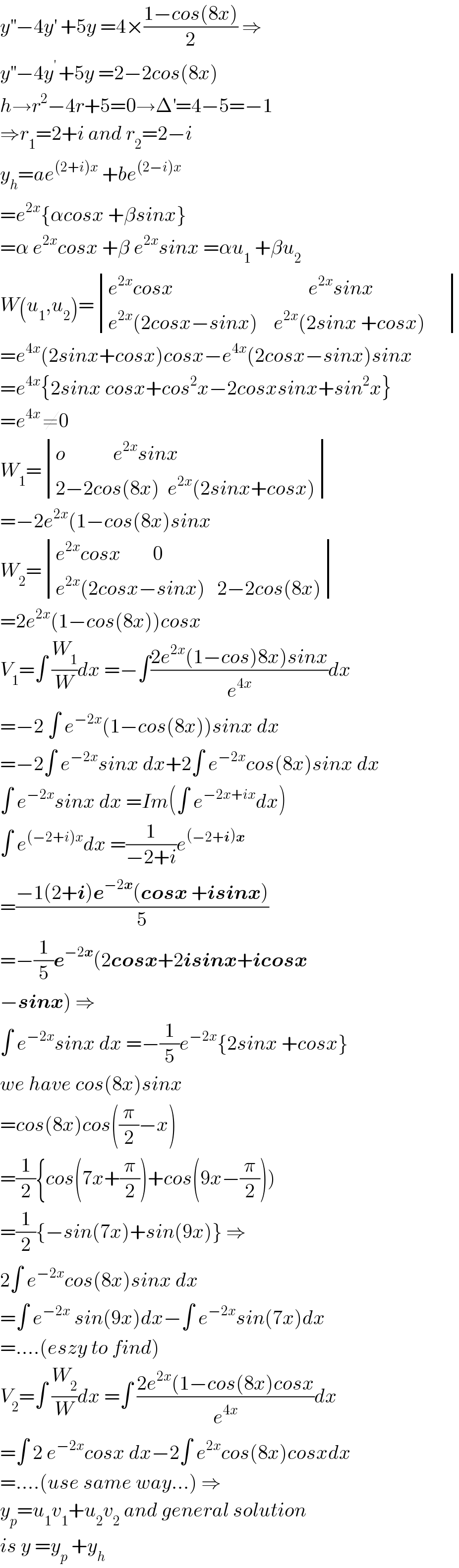 y^(′′) −4y^′  +5y =4×((1−cos(8x))/2) ⇒  y^(′′) −4y^(′ ) +5y =2−2cos(8x)  h→r^2 −4r+5=0→Δ^′ =4−5=−1  ⇒r_1 =2+i and r_2 =2−i  y_h =ae^((2+i)x)  +be^((2−i)x)   =e^(2x) {αcosx +βsinx}  =α e^(2x) cosx +β e^(2x) sinx =αu_1  +βu_2   W(u_1 ,u_2 )= determinant (((e^(2x) cosx                                  e^(2x) sinx)),((e^(2x) (2cosx−sinx)    e^(2x) (2sinx +cosx)     )))  =e^(4x) (2sinx+cosx)cosx−e^(4x) (2cosx−sinx)sinx  =e^(4x) {2sinx cosx+cos^2 x−2cosxsinx+sin^2 x}  =e^(4x ) ≠0  W_1 = determinant (((o            e^(2x) sinx)),((2−2cos(8x)  e^(2x) (2sinx+cosx))))  =−2e^(2x) (1−cos(8x)sinx  W_2 = determinant (((e^(2x) cosx        0)),((e^(2x) (2cosx−sinx)   2−2cos(8x))))  =2e^(2x) (1−cos(8x))cosx  V_1 =∫ (W_1 /W)dx =−∫((2e^(2x) (1−cos)8x)sinx)/e^(4x) )dx  =−2 ∫ e^(−2x) (1−cos(8x))sinx dx  =−2∫ e^(−2x) sinx dx+2∫ e^(−2x) cos(8x)sinx dx  ∫ e^(−2x) sinx dx =Im(∫ e^(−2x+ix) dx)  ∫ e^((−2+i)x) dx =(1/(−2+i))e^((−2+i)x)   =((−1(2+i)e^(−2x) (cosx +isinx))/5)  =−(1/5)e^(−2x) (2cosx+2isinx+icosx  −sinx) ⇒  ∫ e^(−2x) sinx dx =−(1/5)e^(−2x) {2sinx +cosx}  we have cos(8x)sinx  =cos(8x)cos((π/2)−x)  =(1/2){cos(7x+(π/2))+cos(9x−(π/2)))  =(1/2){−sin(7x)+sin(9x)} ⇒  2∫ e^(−2x) cos(8x)sinx dx  =∫ e^(−2x)  sin(9x)dx−∫ e^(−2x) sin(7x)dx  =....(eszy to find)  V_2 =∫ (W_2 /W)dx =∫ ((2e^(2x) (1−cos(8x)cosx)/e^(4x) )dx  =∫ 2 e^(−2x) cosx dx−2∫ e^(2x) cos(8x)cosxdx  =....(use same way...) ⇒  y_p =u_1 v_1 +u_2 v_2  and general solution  is y =y_p  +y_h   
