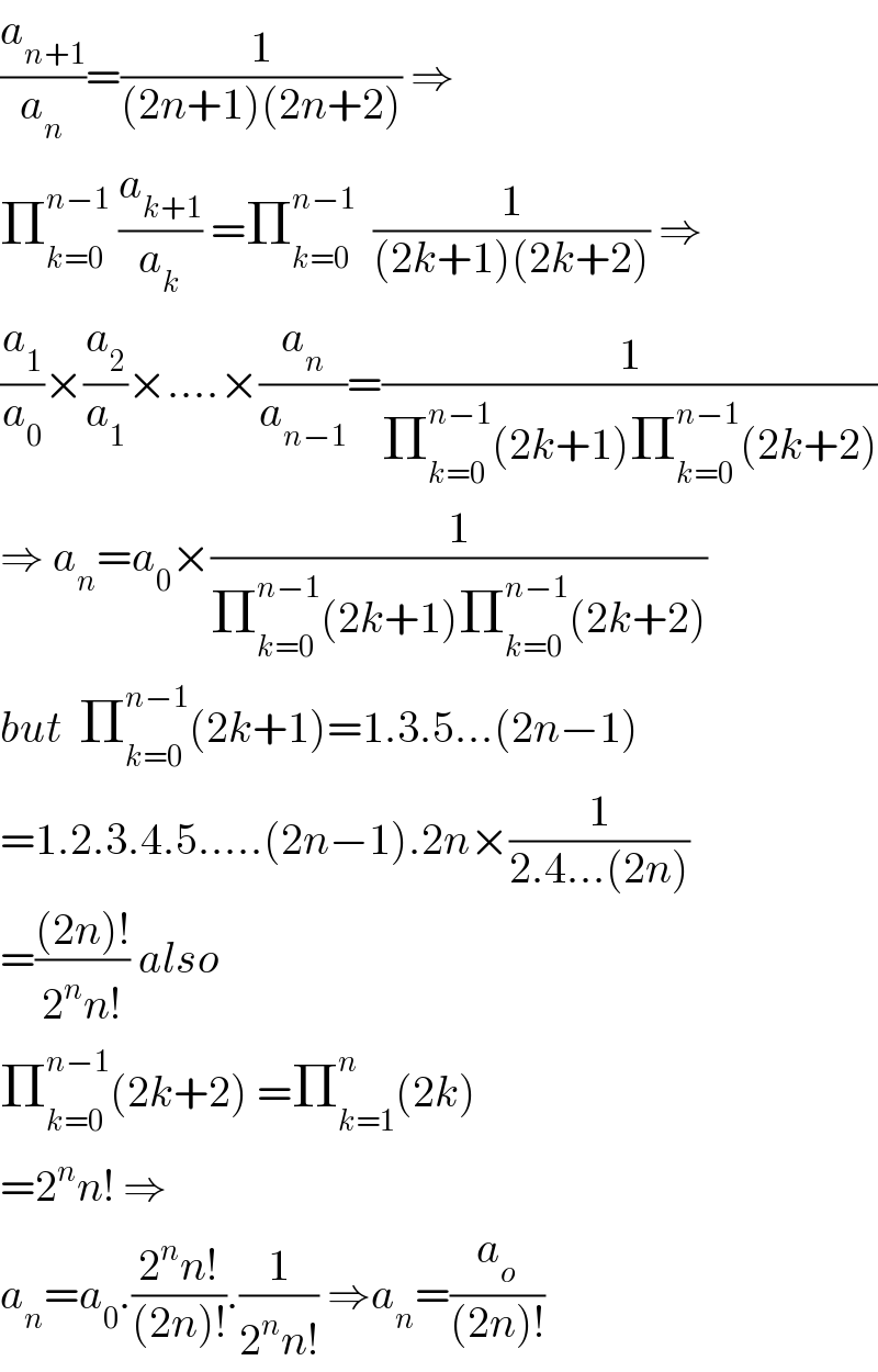 (a_(n+1) /a_n )=(1/((2n+1)(2n+2))) ⇒  Π_(k=0) ^(n−1)  (a_(k+1) /a_k ) =Π_(k=0) ^(n−1)   (1/((2k+1)(2k+2))) ⇒  (a_1 /a_0 )×(a_2 /a_1 )×....×(a_n /a_(n−1) )=(1/(Π_(k=0) ^(n−1) (2k+1)Π_(k=0) ^(n−1) (2k+2)))  ⇒ a_n =a_0 ×(1/(Π_(k=0) ^(n−1) (2k+1)Π_(k=0) ^(n−1) (2k+2)))  but  Π_(k=0) ^(n−1) (2k+1)=1.3.5...(2n−1)  =1.2.3.4.5.....(2n−1).2n×(1/(2.4...(2n)))  =(((2n)!)/(2^n n!)) also  Π_(k=0) ^(n−1) (2k+2) =Π_(k=1) ^n (2k)  =2^n n! ⇒  a_n =a_0 .((2^n n!)/((2n)!)).(1/(2^n n!)) ⇒a_n =(a_o /((2n)!))  