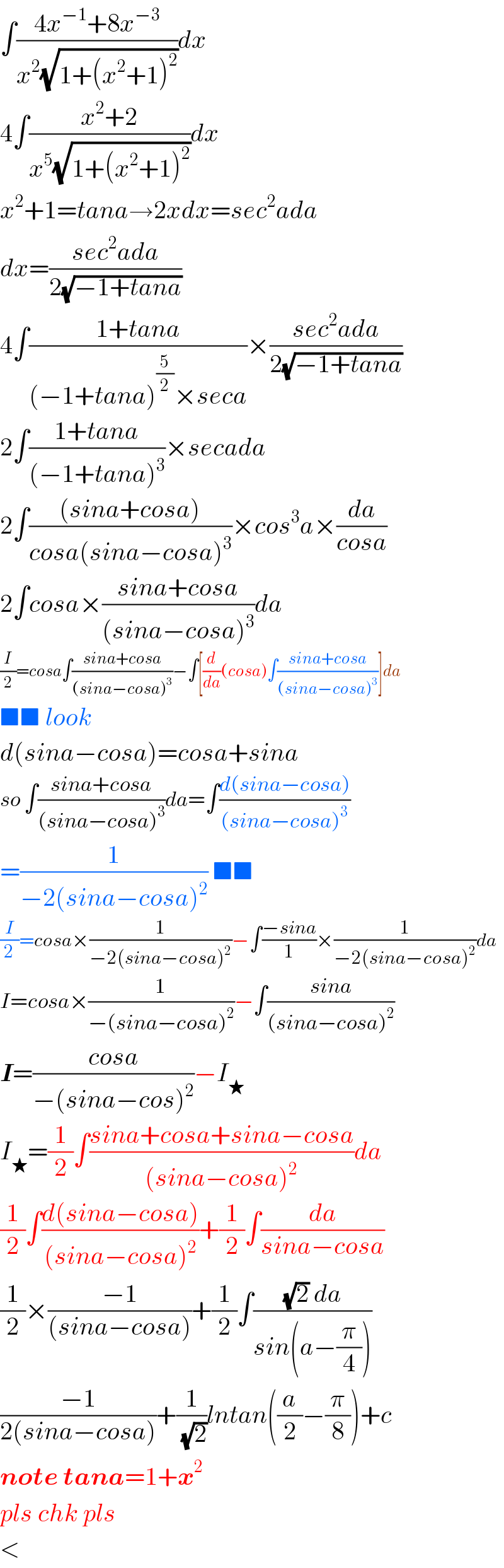 ∫((4x^(−1) +8x^(−3) )/(x^2 (√(1+(x^2 +1)^2 ))))dx  4∫((x^2 +2)/(x^5 (√(1+(x^2 +1)^2 ))))dx  x^2 +1=tana→2xdx=sec^2 ada  dx=((sec^2 ada)/(2(√(−1+tana))))  4∫((1+tana)/((−1+tana)^(5/2) ×seca))×((sec^2 ada)/(2(√(−1+tana))))  2∫((1+tana)/((−1+tana)^3 ))×secada  2∫(((sina+cosa))/(cosa(sina−cosa)^3 ))×cos^3 a×(da/(cosa))  2∫cosa×((sina+cosa)/((sina−cosa)^3 ))da  (I/2)=cosa∫((sina+cosa)/((sina−cosa)^3 ))−∫[(d/da)(cosa)∫((sina+cosa)/((sina−cosa)^3 ))]da  ■■ look  d(sina−cosa)=cosa+sina  so ∫((sina+cosa)/((sina−cosa)^3 ))da=∫((d(sina−cosa))/((sina−cosa)^3 ))  =(1/(−2(sina−cosa)^2 )) ■■  (I/2)=cosa×(1/(−2(sina−cosa)^2 ))−∫((−sina)/1)×(1/(−2(sina−cosa)^2 ))da  I=cosa×(1/(−(sina−cosa)^2 ))−∫((sina)/((sina−cosa)^2 ))  I=((cosa)/(−(sina−cos)^2 ))−I_★   I_★ =(1/2)∫((sina+cosa+sina−cosa)/((sina−cosa)^2 ))da  (1/2)∫((d(sina−cosa))/((sina−cosa)^2 ))+(1/2)∫(da/(sina−cosa))  (1/2)×((−1)/((sina−cosa)))+(1/2)∫(((√2) da)/(sin(a−(π/4))))  ((−1)/(2(sina−cosa)))+(1/( (√2)))lntan((a/2)−(π/8))+c  note tana=1+x^2   pls chk pls  <  