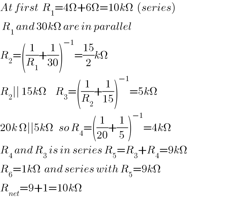 At first  R_1 =4Ω+6Ω=10kΩ  (series)   R_1  and 30kΩ are in parallel  R_2 =((1/R_1 )+(1/(30)))^(−1) =((15)/2)kΩ  R_2 ∣∣ 15kΩ     R_3 =((1/R_2 )+(1/(15)))^(−1) =5kΩ  20k Ω∣∣5kΩ   so R_4 =((1/(20))+(1/5))^(−1) =4kΩ  R_4  and R_3  is in series R_5 =R_3 +R_4 =9kΩ  R_6 =1kΩ  and series with R_5 =9kΩ  R_(net) =9+1=10kΩ  