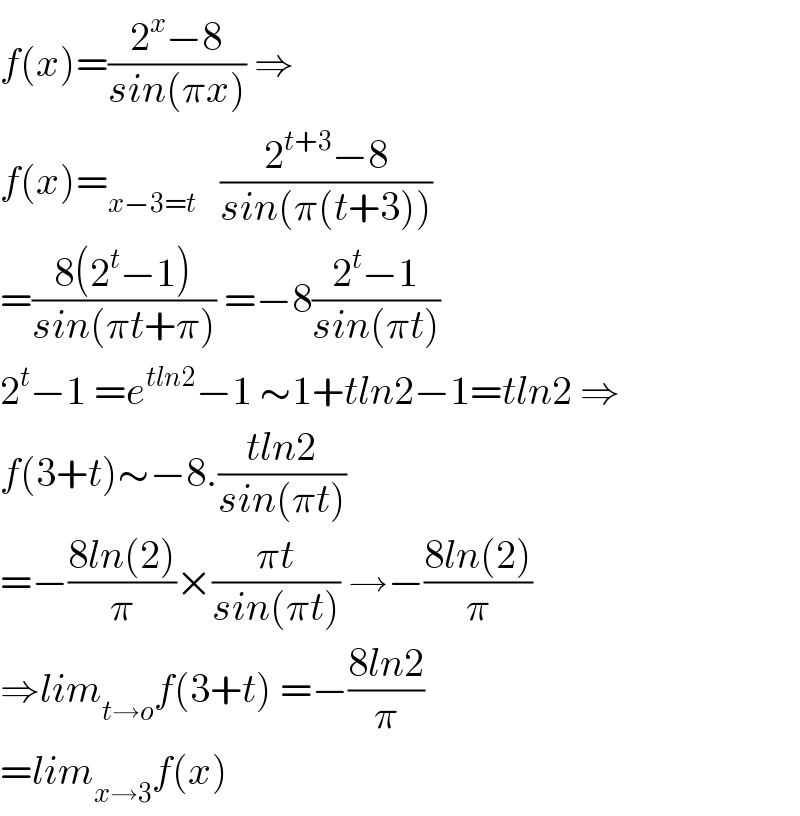 f(x)=((2^x −8)/(sin(πx))) ⇒  f(x)=_(x−3=t)    ((2^(t+3) −8)/(sin(π(t+3))))  =((8(2^t −1))/(sin(πt+π))) =−8((2^t −1)/(sin(πt)))  2^t −1 =e^(tln2) −1 ∼1+tln2−1=tln2 ⇒  f(3+t)∼−8.((tln2)/(sin(πt)))  =−((8ln(2))/π)×((πt)/(sin(πt))) →−((8ln(2))/π)  ⇒lim_(t→o) f(3+t) =−((8ln2)/π)  =lim_(x→3) f(x)  