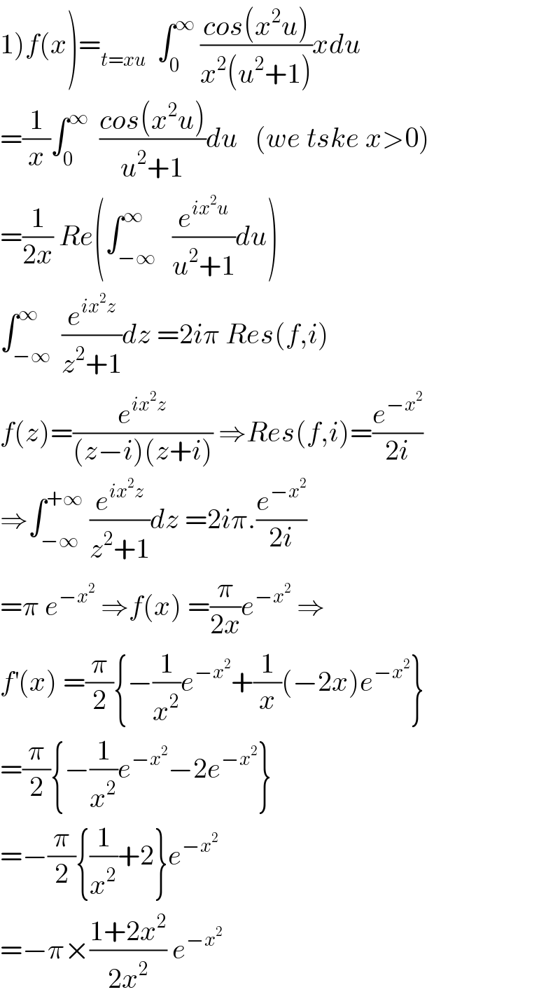 1)f(x)=_(t=xu)   ∫_0 ^∞  ((cos(x^2 u))/(x^2 (u^2 +1)))xdu  =(1/x)∫_0 ^∞   ((cos(x^2 u))/(u^2 +1))du   (we tske x>0)  =(1/(2x)) Re(∫_(−∞) ^∞   (e^(ix^2 u) /(u^2 +1))du)  ∫_(−∞) ^∞  (e^(ix^2 z) /(z^2 +1))dz =2iπ Res(f,i)  f(z)=(e^(ix^2 z) /((z−i)(z+i))) ⇒Res(f,i)=(e^(−x^2 ) /(2i))  ⇒∫_(−∞) ^(+∞)  (e^(ix^2 z) /(z^2 +1))dz =2iπ.(e^(−x^2 ) /(2i))  =π e^(−x^2 )  ⇒f(x) =(π/(2x))e^(−x^2 )  ⇒  f^′ (x) =(π/2){−(1/x^2 )e^(−x^2 ) +(1/x)(−2x)e^(−x^2 ) }  =(π/2){−(1/x^2 )e^(−x^2 ) −2e^(−x^2 ) }  =−(π/2){(1/x^2 )+2}e^(−x^2 )   =−π×((1+2x^2 )/(2x^2 )) e^(−x^2 )   