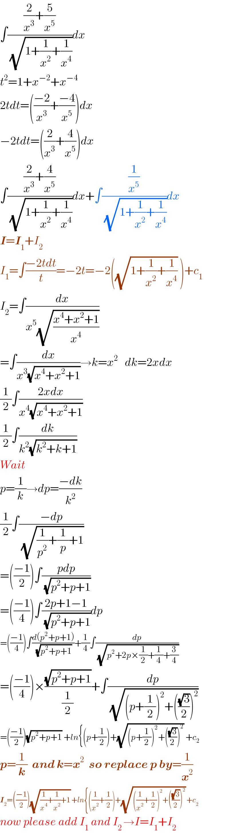 ∫(((2/x^3 )+(5/x^5 ))/( (√(1+(1/x^2 )+(1/x^4 )))))dx  t^2 =1+x^(−2) +x^(−4)   2tdt=(((−2)/x^3 )+((−4)/x^5 ))dx  −2tdt=((2/x^3 )+(4/x^5 ))dx  ∫(((2/x^3 )+(4/x^5 ))/( (√(1+(1/x^2 )+(1/x^4 )))))dx+∫((1/x^5 )/( (√(1+(1/x^2 )+(1/x^4 )))))dx  I=I_1 +I_2   I_1 =∫((−2tdt)/t)=−2t=−2((√(1+(1/x^2 )+(1/x^4 ))) )+c_1   I_2 =∫(dx/(x^5 (√((x^4 +x^2 +1)/x^4 ))))  =∫(dx/(x^3 (√(x^4 +x^2 +1))))→k=x^2    dk=2xdx  (1/2)∫((2xdx)/(x^4 (√(x^4 +x^2 +1))))  (1/2)∫(dk/(k^2 (√(k^2 +k+1))))  Wait  p=(1/k)→dp=((−dk)/k^2 )  (1/2)∫((−dp)/( (√((1/p^2 )+(1/p)+1))))  =(((−1)/2))∫((pdp)/( (√(p^2 +p+1))))  =(((−1)/4))∫((2p+1−1)/( (√(p^2 +p+1))))dp  =(((−1)/4))∫((d(p^2 +p+1))/( (√(p^2 +p+1))))+(1/4)∫(dp/( (√(p^2 +2p×(1/2)+(1/4)+(3/4)))))  =(((−1)/4))×((√(p^2 +p+1))/(1/2))+∫(dp/( (√((p+(1/2))^2 +(((√3)/2))^2 ))))  =(((−1)/2))(√(p^2 +p+1)) +ln{(p+(1/2))+(√((p+(1/2))^2 +(((√3)/2))^2 )) +c_2   p=(1/k)  and k=x^2   so replace p by=(1/x^2 )  I_2 =(((−1)/2))(√((1/x^4 )+(1/x^2 )+1)) +ln{((1/x^2 )+(1/2))+(√(((1/x^2 )+(1/2))^2 +(((√3)/2))^2 )) +c_2   now please add I_1  and I_(2 ) →I=I_1 +I_2   