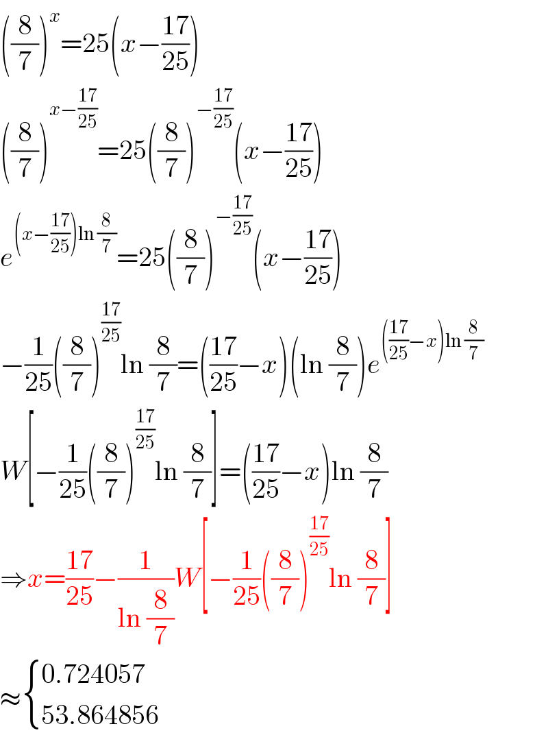 ((8/7))^x =25(x−((17)/(25)))  ((8/7))^(x−((17)/(25))) =25((8/7))^(−((17)/(25))) (x−((17)/(25)))  e^((x−((17)/(25)))ln (8/7)) =25((8/7))^(−((17)/(25))) (x−((17)/(25)))  −(1/(25))((8/7))^((17)/(25)) ln (8/7)=(((17)/(25))−x)(ln (8/7))e^((((17)/(25))−x)ln (8/7))   W[−(1/(25))((8/7))^((17)/(25)) ln (8/7)]=(((17)/(25))−x)ln (8/7)  ⇒x=((17)/(25))−(1/(ln (8/7)))W[−(1/(25))((8/7))^((17)/(25)) ln (8/7)]  ≈ { ((0.724057)),((53.864856)) :}  