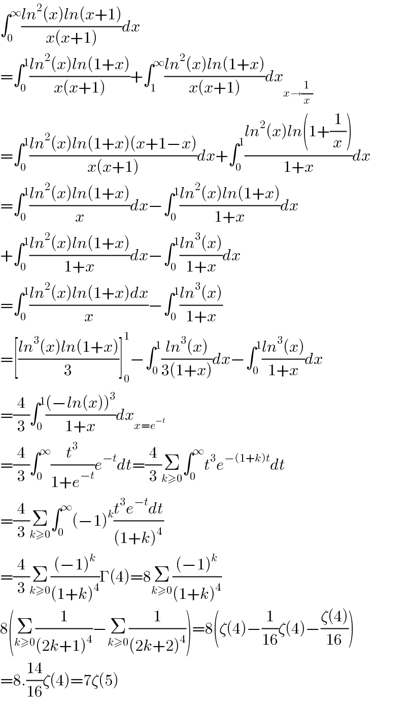 ∫_0 ^∞ ((ln^2 (x)ln(x+1))/(x(x+1)))dx  =∫_0 ^1 ((ln^2 (x)ln(1+x))/(x(x+1)))+∫_1 ^∞ ((ln^2 (x)ln(1+x))/(x(x+1)))dx_(x→(1/x))   =∫_0 ^1 ((ln^2 (x)ln(1+x)(x+1−x))/(x(x+1)))dx+∫_0 ^1 ((ln^2 (x)ln(1+(1/x)))/(1+x))dx  =∫_0 ^1 ((ln^2 (x)ln(1+x))/x)dx−∫_0 ^1 ((ln^2 (x)ln(1+x))/(1+x))dx  +∫_0 ^1 ((ln^2 (x)ln(1+x))/(1+x))dx−∫_0 ^1 ((ln^3 (x))/(1+x))dx  =∫_0 ^1 ((ln^2 (x)ln(1+x)dx)/x)−∫_0 ^1 ((ln^3 (x))/(1+x))  =[((ln^3 (x)ln(1+x))/3)]_0 ^1 −∫_0 ^1 ((ln^3 (x))/(3(1+x)))dx−∫_0 ^1 ((ln^3 (x))/(1+x))dx  =(4/3)∫_0 ^1 (((−ln(x))^3 )/(1+x))dx_(x=e^(−t) )   =(4/3)∫_0 ^∞ (t^3 /(1+e^(−t) ))e^(−t) dt=(4/3)Σ_(k≥0) ∫_0 ^∞ t^3 e^(−(1+k)t) dt  =(4/3)Σ_(k≥0) ∫_0 ^∞ (−1)^k ((t^3 e^(−t) dt)/((1+k)^4 ))  =(4/3)Σ_(k≥0) (((−1)^k )/((1+k)^4 ))Γ(4)=8Σ_(k≥0) (((−1)^k )/((1+k)^4 ))  8(Σ_(k≥0) (1/((2k+1)^4 ))−Σ_(k≥0) (1/((2k+2)^4 )))=8(ζ(4)−(1/(16))ζ(4)−((ζ(4))/(16)))  =8.((14)/(16))ζ(4)=7ζ(5)    