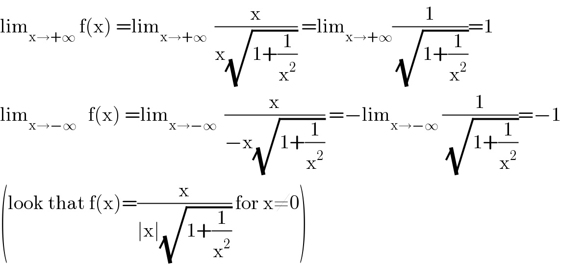 lim_(x→+∞)  f(x) =lim_(x→+∞)   (x/(x(√(1+(1/x^2 ))))) =lim_(x→+∞) (1/(√(1+(1/x^2 ))))=1  lim_(x→−∞)    f(x) =lim_(x→−∞)   (x/(−x(√(1+(1/x^2 ))))) =−lim_(x→−∞)  (1/(√(1+(1/x^2 ))))=−1  (look that f(x)=(x/(∣x∣(√(1+(1/x^2 ))))) for x≠0)  