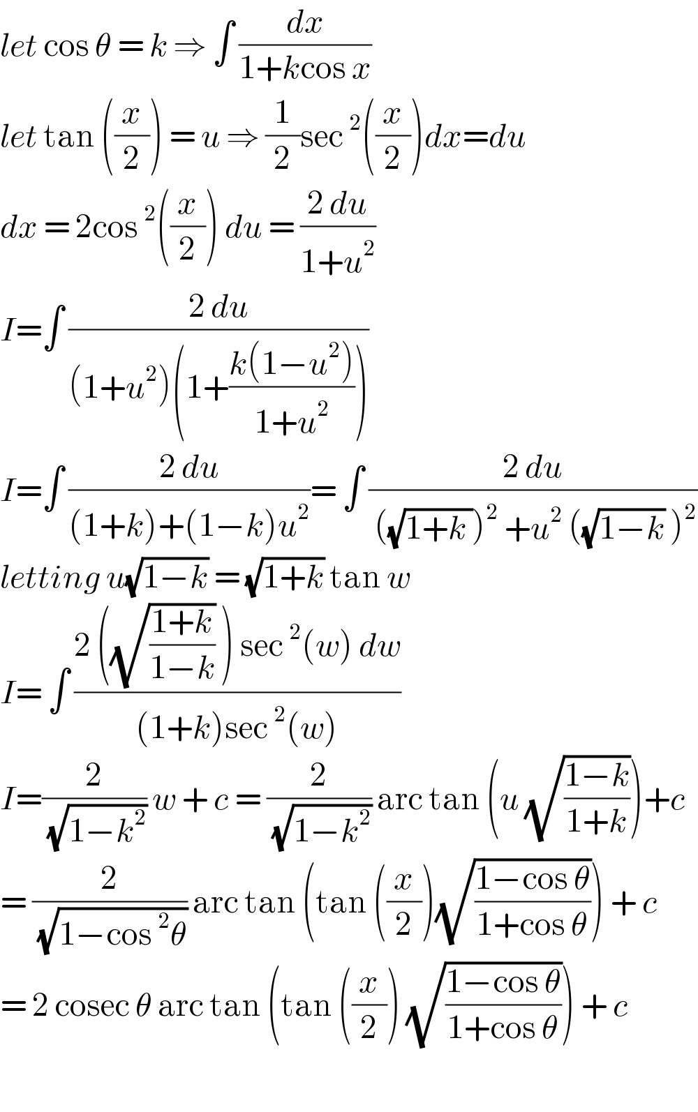 let cos θ = k ⇒ ∫ (dx/(1+kcos x))  let tan ((x/2)) = u ⇒ (1/2)sec^2 ((x/2))dx=du  dx = 2cos^2 ((x/2)) du = ((2 du)/(1+u^2 ))  I=∫ ((2 du)/((1+u^2 )(1+((k(1−u^2 ))/(1+u^2 )))))  I=∫ ((2 du)/((1+k)+(1−k)u^2 ))= ∫ ((2 du)/( ((√(1+k )))^2  +u^2  ((√(1−k)) )^2 ))  letting u(√(1−k)) = (√(1+k)) tan w  I= ∫ ((2 ((√((1+k)/(1−k))) ) sec^2 (w) dw)/((1+k)sec^2 (w)))  I=(2/( (√(1−k^2 )))) w + c = (2/( (√(1−k^2 )))) arc tan (u (√((1−k)/(1+k))))+c  = (2/( (√(1−cos^2 θ)))) arc tan (tan ((x/2))(√((1−cos θ)/(1+cos θ)))) + c  = 2 cosec θ arc tan (tan ((x/2)) (√((1−cos θ)/(1+cos θ)))) + c    