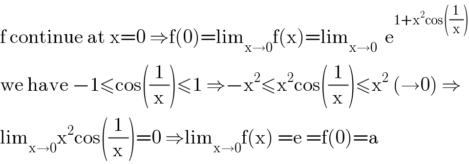 f continue at x=0 ⇒f(0)=lim_(x→0) f(x)=lim_(x→0)   e^(1+x^2 cos((1/x)))   we have −1≤cos((1/x))≤1 ⇒−x^2 ≤x^2 cos((1/x))≤x^2  (→0) ⇒  lim_(x→0) x^2 cos((1/x))=0 ⇒lim_(x→0) f(x) =e =f(0)=a  