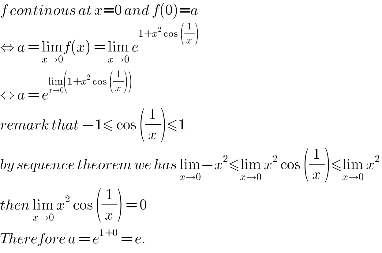 f continous at x=0 and f(0)=a  ⇔ a = lim_(x→0) f(x) = lim_(x→0)  e^(1+x^2  cos ((1/x)))   ⇔ a = e^(lim_(x→0) (1+x^2  cos ((1/x))))   remark that −1≤ cos ((1/x))≤1  by sequence theorem we has lim_(x→0) −x^2 ≤lim_(x→0)  x^2  cos ((1/x))≤lim_(x→0)  x^2   then lim_(x→0)  x^2  cos ((1/x)) = 0  Therefore a = e^(1+0)  = e.   