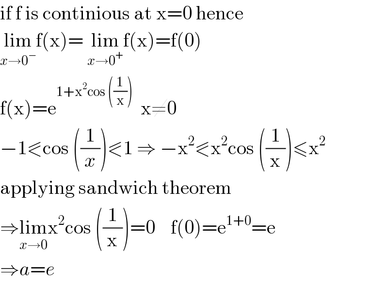 if f is continious at x=0 hence  lim_(x→0^− ) f(x)= lim_(x→0^+ ) f(x)=f(0)  f(x)=e^(1+x^2 cos ((1/x)))   x≠0       −1⪕cos ((1/x))⪕1 ⇒ −x^2 ⪕x^2 cos ((1/x))≤x^2   applying sandwich theorem   ⇒lim_(x→0) x^2 cos ((1/x))=0    f(0)=e^(1+0) =e   ⇒a=e  