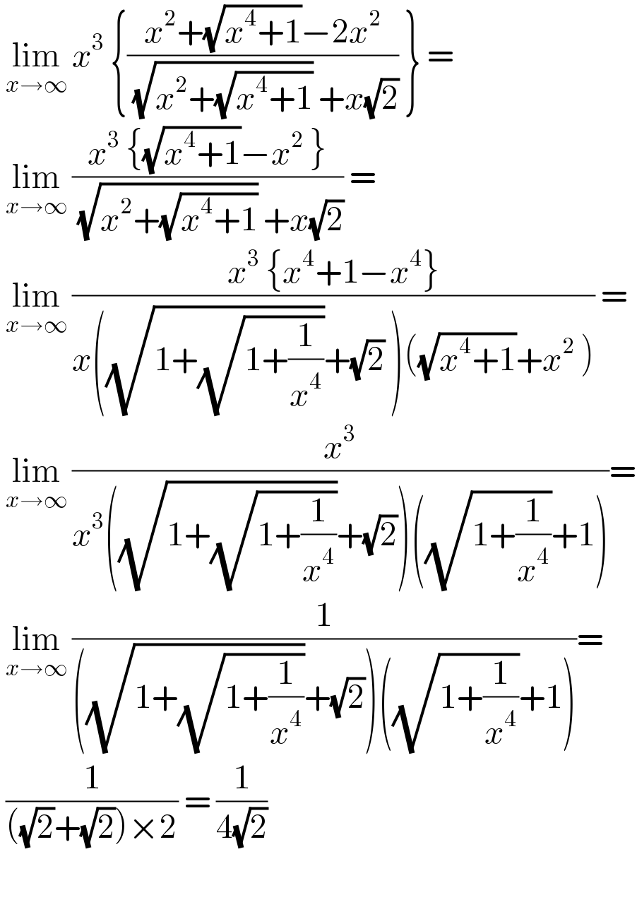  lim_(x→∞)  x^3  {((x^2 +(√(x^4 +1))−2x^2 )/( (√(x^2 +(√(x^4 +1)))) +x(√2))) } =   lim_(x→∞)  ((x^3  {(√(x^4 +1))−x^2  })/( (√(x^2 +(√(x^4 +1)))) +x(√2))) =    lim_(x→∞)  ((x^3  {x^4 +1−x^4 })/(x((√(1+(√(1+(1/x^4 )))))+(√2) )((√(x^4 +1))+x^2  ))) =   lim_(x→∞)  (x^3 /(x^3 ((√(1+(√(1+(1/x^4 )))))+(√2))((√(1+(1/x^4 )))+1)))=   lim_(x→∞)  (1/(((√(1+(√(1+(1/x^4 )))))+(√2))((√(1+(1/x^4 )))+1)))=   (1/(((√2)+(√2))×2)) = (1/(4(√2)))      