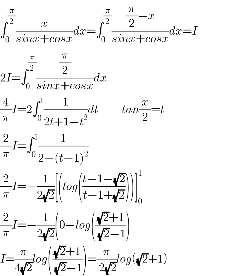∫_0 ^(π/2) (x/(sinx+cosx))dx=∫_0 ^(π/2) (((π/2)−x)/(sinx+cosx))dx=I  2I=∫_0 ^(π/2) ((π/2)/(sinx+cosx))dx  (4/π)I=2∫_0 ^1 (1/(2t+1−t^2 ))dt          tan(x/2)=t  (2/π)I=∫_0 ^1 (1/(2−(t−1)^2 ))  (2/π)I=−(1/(2(√2)))[(log(((t−1−(√2))/(t−1+(√2)))))]_0 ^1   (2/π)I=−(1/(2(√2)))(0−log((((√2)+1)/( (√2)−1)))  I=(π/(4(√2)))log((((√2)+1)/( (√2)−1)))=(π/( 2(√2)))log((√2)+1)  