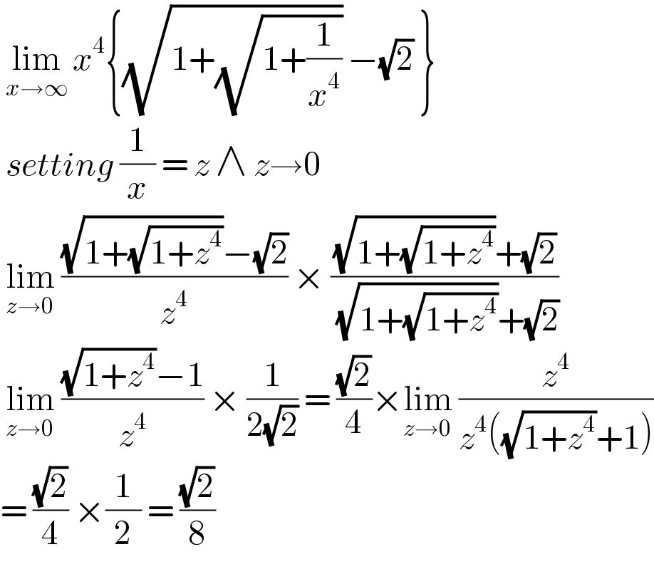  lim_(x→∞)  x^4 {(√(1+(√(1+(1/x^4 ))))) −(√2) }   setting (1/x) = z ∧ z→0   lim_(z→0)  (((√(1+(√(1+z^4 ))))−(√2))/z^4 ) × (((√(1+(√(1+z^4 ))))+(√2))/( (√(1+(√(1+z^4 ))))+(√2)))   lim_(z→0)  (((√(1+z^4 ))−1)/z^4 ) × (1/(2(√2))) = ((√2)/4)×lim_(z→0)  (z^4 /(z^4 ((√(1+z^4 ))+1)))  = ((√2)/4) ×(1/2) = ((√2)/8)  