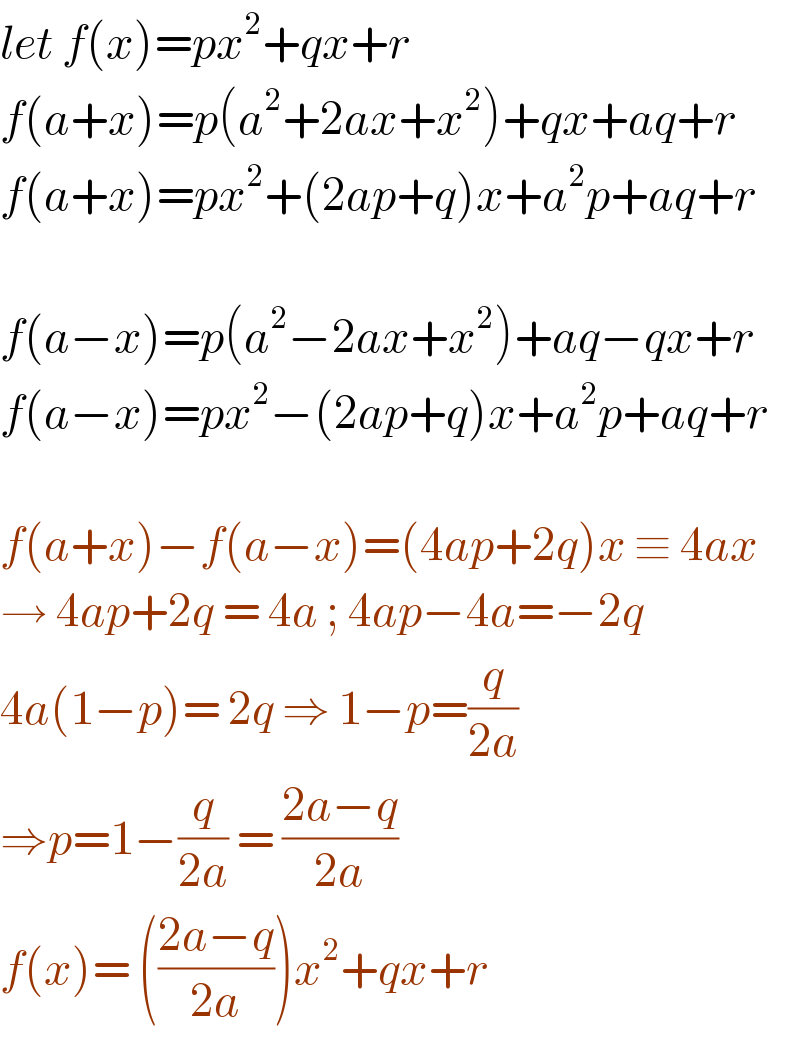 let f(x)=px^2 +qx+r  f(a+x)=p(a^2 +2ax+x^2 )+qx+aq+r  f(a+x)=px^2 +(2ap+q)x+a^2 p+aq+r    f(a−x)=p(a^2 −2ax+x^2 )+aq−qx+r  f(a−x)=px^2 −(2ap+q)x+a^2 p+aq+r    f(a+x)−f(a−x)=(4ap+2q)x ≡ 4ax  → 4ap+2q = 4a ; 4ap−4a=−2q  4a(1−p)= 2q ⇒ 1−p=(q/(2a))  ⇒p=1−(q/(2a)) = ((2a−q)/(2a))  f(x)= (((2a−q)/(2a)))x^2 +qx+r   