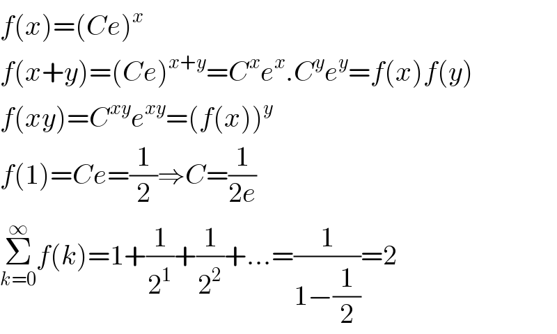 f(x)=(Ce)^x   f(x+y)=(Ce)^(x+y) =C^x e^x .C^y e^y =f(x)f(y)  f(xy)=C^(xy) e^(xy) =(f(x))^y   f(1)=Ce=(1/2)⇒C=(1/(2e))  Σ_(k=0) ^∞ f(k)=1+(1/2^1 )+(1/2^2 )+...=(1/(1−(1/2)))=2  