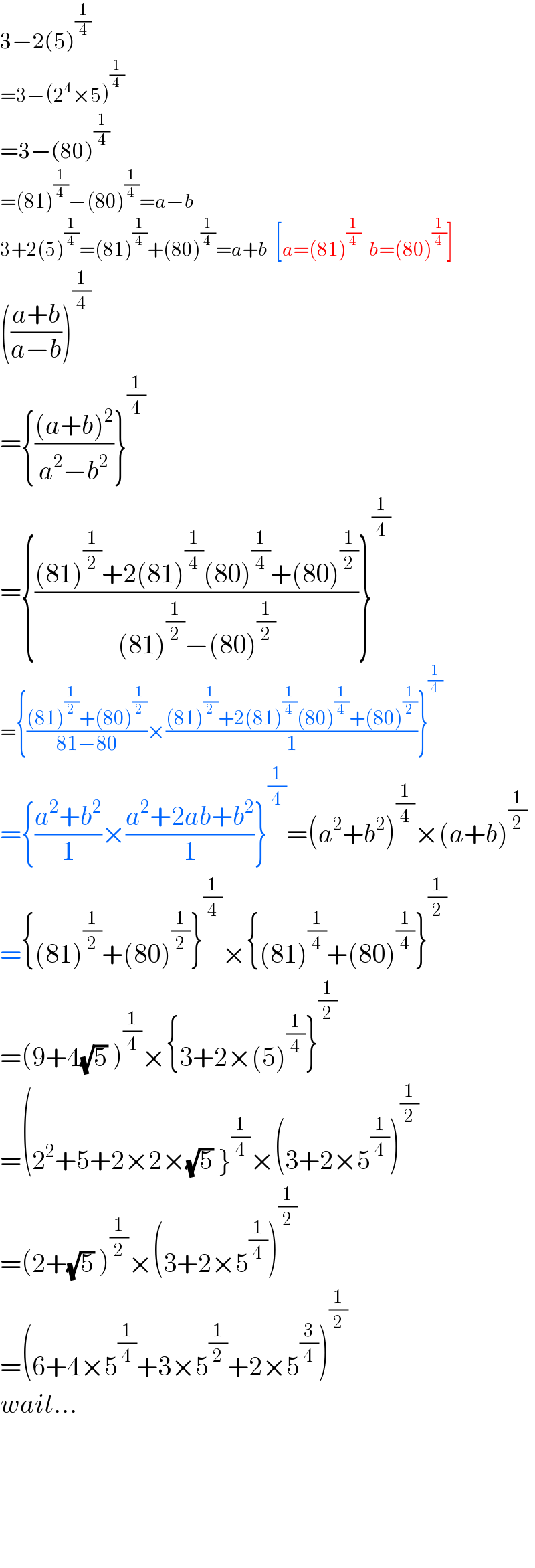 3−2(5)^(1/4)   =3−(2^4 ×5)^(1/4)   =3−(80)^(1/4)   =(81)^(1/4) −(80)^(1/4) =a−b  3+2(5)^(1/4) =(81)^(1/4) +(80)^(1/4) =a+b  [a=(81)^(1/4)   b=(80)^(1/4) ]  (((a+b)/(a−b)))^(1/4)   ={(((a+b)^2 )/(a^2 −b^2 ))}^(1/4)   ={(((81)^(1/2) +2(81)^(1/4) (80)^(1/4) +(80)^(1/2) )/((81)^(1/2) −(80)^(1/2) ))}^(1/4)   ={(((81)^(1/2) +(80)^(1/2) )/(81−80))×(((81)^(1/2) +2(81)^(1/4) (80)^(1/4) +(80)^(1/2) )/1)}^(1/4)   ={((a^2 +b^2 )/1)×((a^2 +2ab+b^2 )/1)}^(1/4) =(a^2 +b^2 )^(1/4) ×(a+b)^(1/2)   ={(81)^(1/2) +(80)^(1/2) }^(1/4) ×{(81)^(1/4) +(80)^(1/4) }^(1/2)   =(9+4(√5) )^(1/4) ×{3+2×(5)^(1/4) }^(1/2)   =(2^2 +5+2×2×(√5) }^(1/4) ×(3+2×5^(1/4) )^(1/2)   =(2+(√5) )^(1/2) ×(3+2×5^(1/4) )^(1/2)   =(6+4×5^(1/4) +3×5^(1/2) +2×5^(3/4) )^(1/2)   wait...          