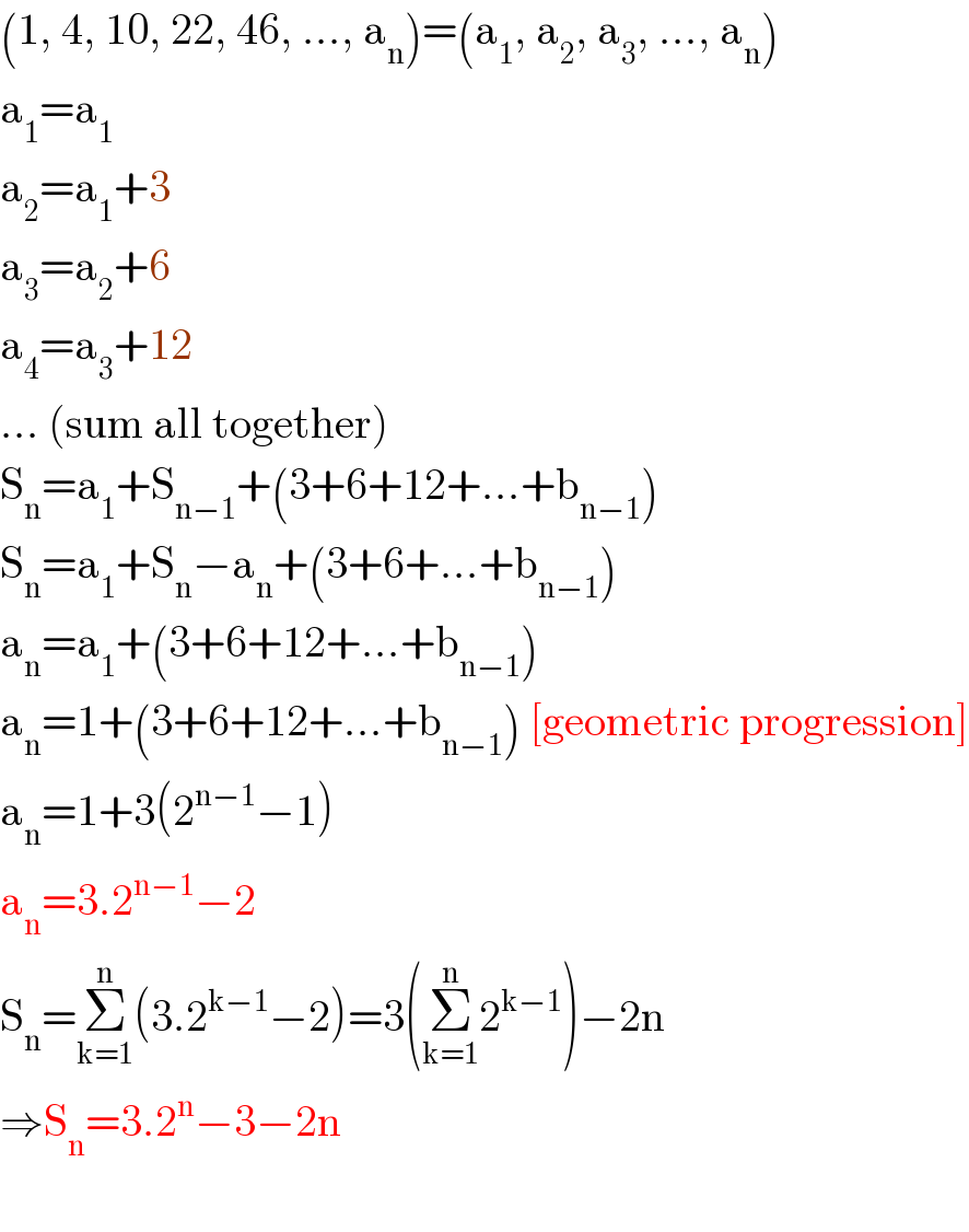 (1, 4, 10, 22, 46, ..., a_n )=(a_1 , a_2 , a_3 , ..., a_n )  a_1 =a_1   a_2 =a_1 +3  a_3 =a_2 +6  a_4 =a_3 +12  ... (sum all together)  S_n =a_1 +S_(n−1) +(3+6+12+...+b_(n−1) )  S_n =a_1 +S_n −a_n +(3+6+...+b_(n−1) )  a_n =a_1 +(3+6+12+...+b_(n−1) )   a_n =1+(3+6+12+...+b_(n−1) ) [geometric progression]  a_n =1+3(2^(n−1) −1)  a_n =3.2^(n−1) −2  S_n =Σ_(k=1) ^n (3.2^(k−1) −2)=3(Σ_(k=1) ^n 2^(k−1) )−2n  ⇒S_n =3.2^n −3−2n    