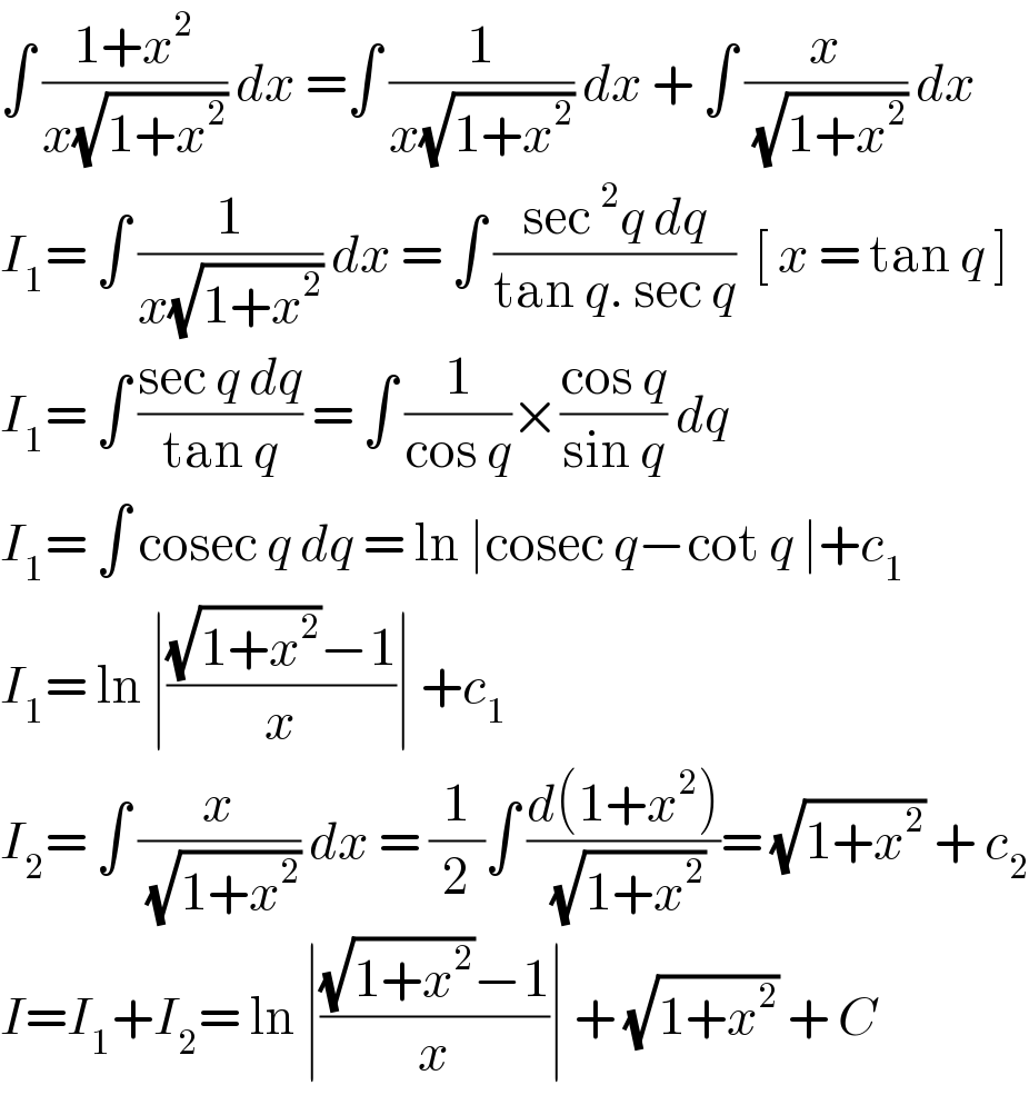 ∫ ((1+x^2 )/(x(√(1+x^2 )))) dx =∫ (1/(x(√(1+x^2 )))) dx + ∫ (x/( (√(1+x^2 )))) dx  I_1 = ∫ (1/(x(√(1+x^2 )))) dx = ∫ ((sec^2 q dq)/(tan q. sec q))  [ x = tan q ]  I_1 = ∫ ((sec q dq)/(tan q)) = ∫ (1/(cos q))×((cos q)/(sin q)) dq  I_1 = ∫ cosec q dq = ln ∣cosec q−cot q ∣+c_1   I_1 = ln ∣(((√(1+x^2 ))−1)/x)∣ +c_1   I_2 = ∫ (x/( (√(1+x^2 )))) dx = (1/2)∫ ((d(1+x^2 ))/( (√(1+x^2 ))))= (√(1+x^2 )) + c_2   I=I_1 +I_2 = ln ∣(((√(1+x^2 ))−1)/x)∣ + (√(1+x^2 )) + C  