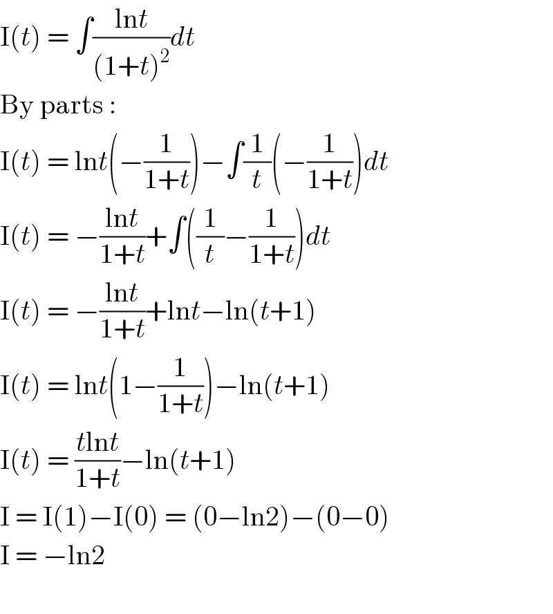 I(t) = ∫((lnt)/((1+t)^2 ))dt  By parts :  I(t) = lnt(−(1/(1+t)))−∫(1/t)(−(1/(1+t)))dt  I(t) = −((lnt)/(1+t))+∫((1/t)−(1/(1+t)))dt  I(t) = −((lnt)/(1+t))+lnt−ln(t+1)  I(t) = lnt(1−(1/(1+t)))−ln(t+1)  I(t) = ((tlnt)/(1+t))−ln(t+1)  I = I(1)−I(0) = (0−ln2)−(0−0)  I = −ln2    