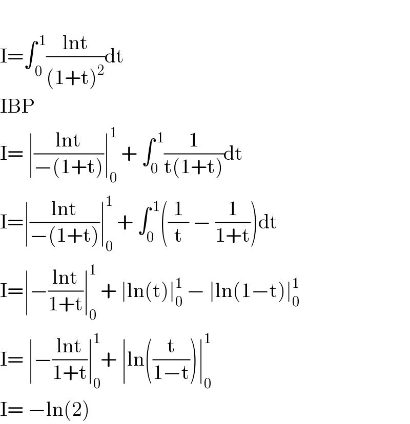   I=∫_( 0) ^( 1) ((lnt)/((1+t)^2 ))dt  IBP  I= ∣((lnt)/(−(1+t)))∣_0 ^1  + ∫_0 ^( 1) (1/(t(1+t)))dt  I=∣((lnt)/(−(1+t)))∣_0 ^1  + ∫_0 ^( 1) ((1/t) − (1/(1+t)))dt  I=∣−((lnt)/(1+t))∣_0 ^1  + ∣ln(t)∣_0 ^1  − ∣ln(1−t)∣_0 ^1   I= ∣−((lnt)/(1+t))∣_0 ^1 + ∣ln((t/(1−t)))∣_0 ^1   I= −ln(2)  
