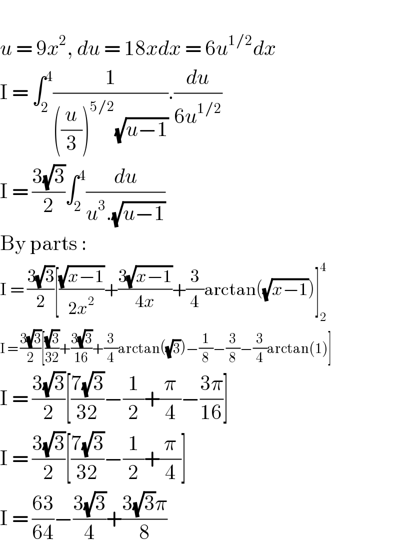   u = 9x^2 , du = 18xdx = 6u^(1/2) dx  I = ∫_2 ^4 (1/(((u/3))^(5/2) (√(u−1)))).(du/(6u^(1/2) ))  I = ((3(√3))/2)∫_2 ^4 (du/(u^3 .(√(u−1))))  By parts :  I = ((3(√3))/2)[((√(x−1))/(2x^2 ))+((3(√(x−1)))/(4x))+(3/4)arctan((√(x−1)))]_2 ^4   I = ((3(√3))/2)[((√3)/(32))+((3(√3))/(16))+(3/4)arctan((√3))−(1/8)−(3/8)−(3/4)arctan(1)]  I = ((3(√3))/2)[((7(√3))/(32))−(1/2)+(π/4)−((3π)/(16))]  I = ((3(√3))/2)[((7(√3))/(32))−(1/2)+(π/4)]  I = ((63)/(64))−((3(√3))/4)+((3(√3)π)/8)  