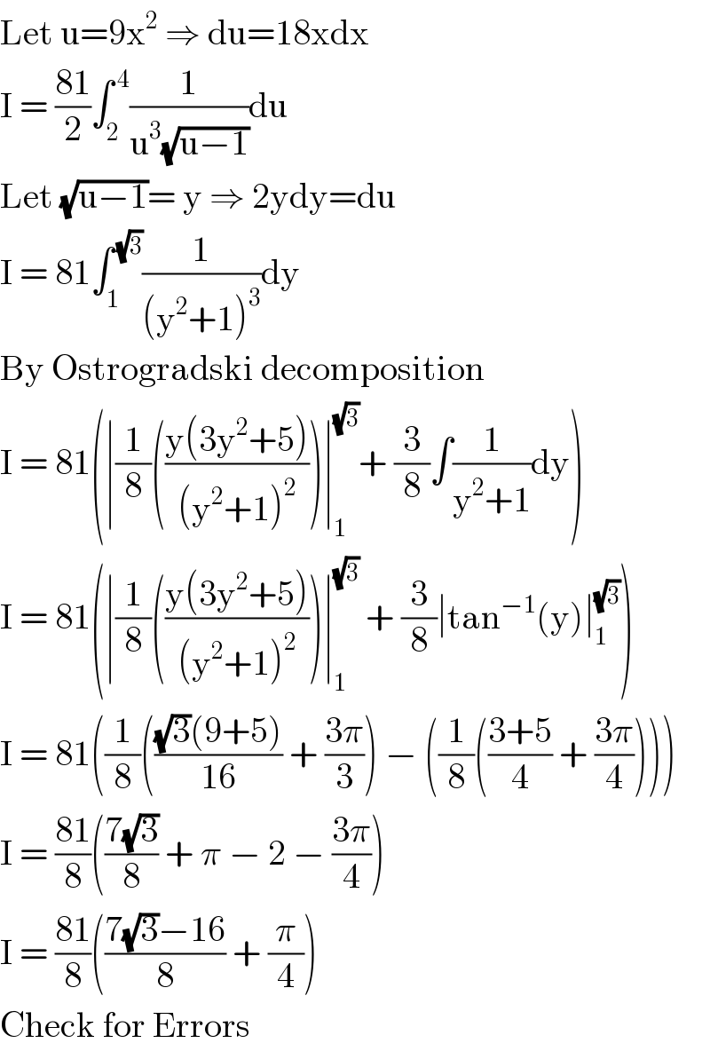 Let u=9x^2  ⇒ du=18xdx  I = ((81)/2)∫_2 ^( 4) (1/(u^3 (√(u−1))))du  Let (√(u−1))= y ⇒ 2ydy=du  I = 81∫_1 ^( (√3)) (1/((y^2 +1)^3 ))dy  By Ostrogradski decomposition  I = 81(∣(1/8)(((y(3y^2 +5))/((y^2 +1)^2 )))∣_1 ^(√3) + (3/8)∫(1/(y^2 +1))dy)  I = 81(∣(1/8)(((y(3y^2 +5))/((y^2 +1)^2 )))∣_1 ^(√3)  + (3/8)∣tan^(−1) (y)∣_1 ^(√3) )  I = 81((1/8)((((√3)(9+5))/(16)) + ((3π)/3)) − ((1/8)(((3+5)/4) + ((3π)/4))))  I = ((81)/8)(((7(√3))/8) + π − 2 − ((3π)/4))  I = ((81)/8)(((7(√3)−16)/8) + (π/4))  Check for Errors  