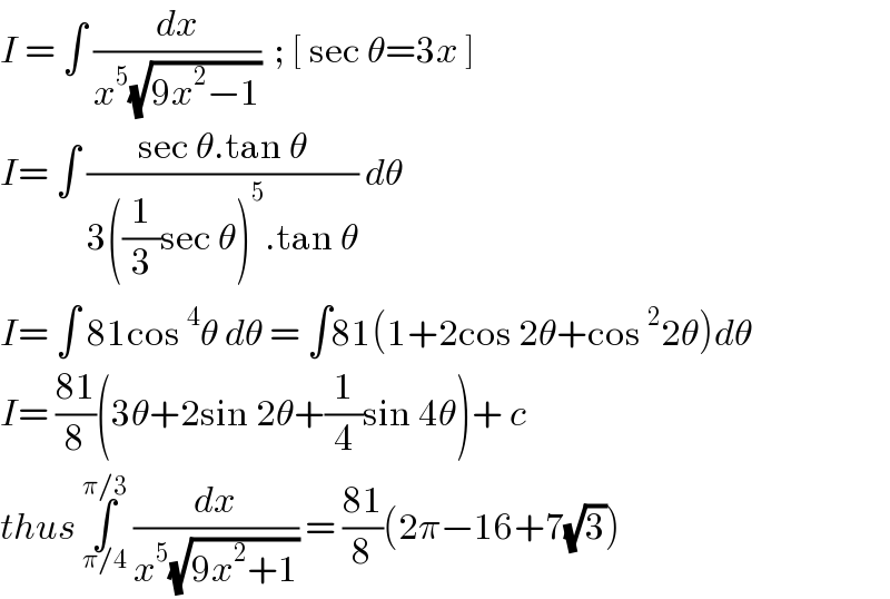 I = ∫ (dx/(x^5 (√(9x^2 −1))))  ; [ sec θ=3x ]  I= ∫ ((sec θ.tan θ)/(3((1/3)sec θ)^5 .tan θ)) dθ  I= ∫ 81cos^4 θ dθ = ∫81(1+2cos 2θ+cos^2 2θ)dθ  I= ((81)/8)(3θ+2sin 2θ+(1/4)sin 4θ)+ c  thus ∫_(π/4) ^(π/3)  (dx/(x^5 (√(9x^2 +1)))) = ((81)/8)(2π−16+7(√3))  