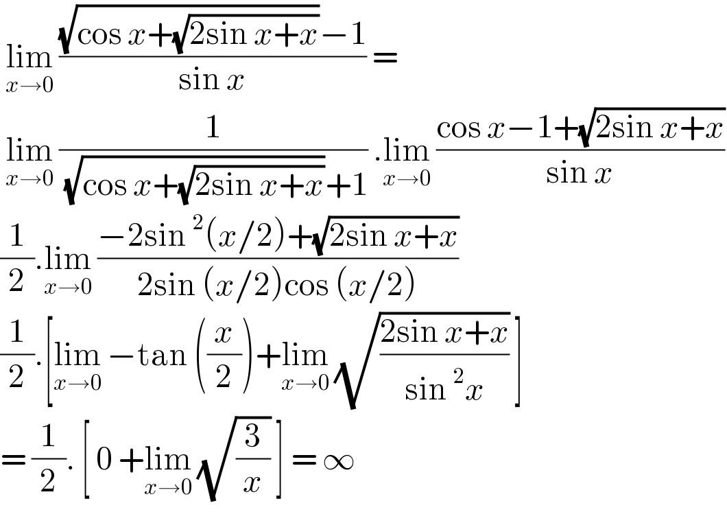  lim_(x→0)  (((√(cos x+(√(2sin x+x))))−1)/(sin x)) =   lim_(x→0)  (1/( (√(cos x+(√(2sin x+x))))+1)) .lim_(x→0)  ((cos x−1+(√(2sin x+x)))/(sin x))  (1/2).lim_(x→0)  ((−2sin^2 (x/2)+(√(2sin x+x)))/(2sin (x/2)cos (x/2)))  (1/2).[lim_(x→0)  −tan ((x/2))+lim_(x→0)  (√((2sin x+x)/(sin^2 x))) ]  = (1/2). [ 0 +lim_(x→0)  (√(3/x)) ] = ∞   