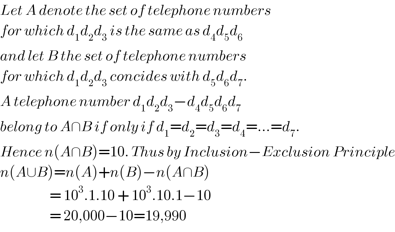 Let A denote the set of telephone numbers  for which d_1 d_2 d_3  is the same as d_4 d_5 d_6   and let B the set of telephone numbers   for which d_1 d_2 d_3  concides with d_5 d_6 d_7 .  A telephone number d_1 d_2 d_3 −d_4 d_5 d_6 d_7   belong to A∩B if only if d_1 =d_2 =d_3 =d_4 =...=d_7 .  Hence n(A∩B)=10. Thus by Inclusion−Exclusion Principle  n(A∪B)=n(A)+n(B)−n(A∩B)                      = 10^3 .1.10 + 10^3 .10.1−10                      = 20,000−10=19,990  