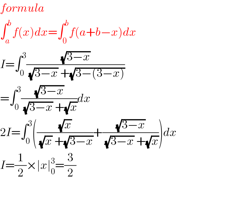 formula  ∫_a ^b f(x)dx=∫_0 ^b f(a+b−x)dx  I=∫_0 ^3 ((√(3−x))/( (√(3−x)) +(√(3−(3−x)))))  =∫_0 ^3 ((√(3−x))/( (√(3−x)) +(√x)))dx  2I=∫_0 ^3 (((√x)/( (√x) +(√(3−x))))+((√(3−x))/( (√(3−x)) +(√x))))dx  I=(1/2)×∣x∣_0 ^3 =(3/2)      