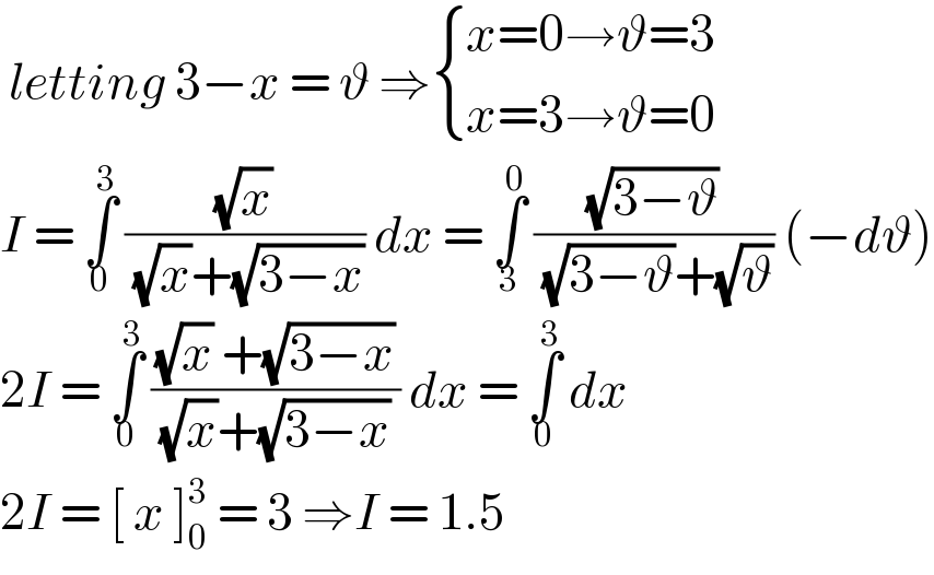  letting 3−x = ϑ ⇒ { ((x=0→ϑ=3)),((x=3→ϑ=0)) :}  I = ∫_0 ^3  ((√x)/( (√x)+(√(3−x)))) dx = ∫_3 ^0  ((√(3−ϑ))/( (√(3−ϑ))+(√ϑ))) (−dϑ)  2I = ∫_0 ^3  (((√x) +(√(3−x)))/( (√x)+(√(3−x)) )) dx = ∫_0 ^3  dx  2I = [ x ]_0 ^3  = 3 ⇒I = 1.5  