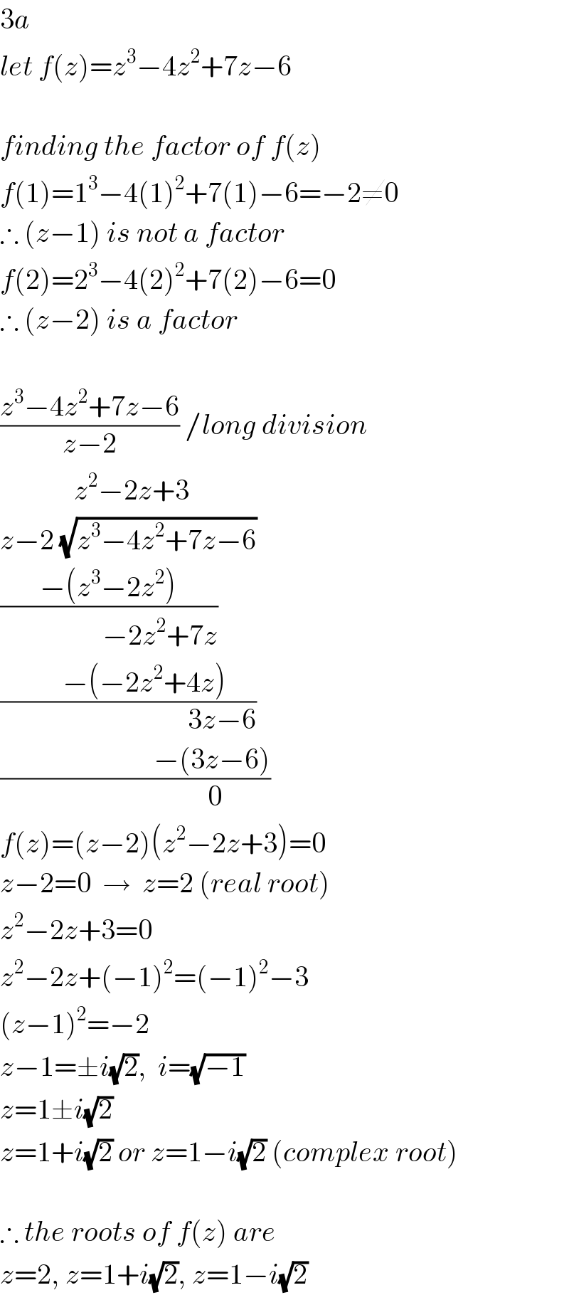 3a  let f(z)=z^3 −4z^2 +7z−6    finding the factor of f(z)  f(1)=1^3 −4(1)^2 +7(1)−6=−2≠0  ∴ (z−1) is not a factor  f(2)=2^3 −4(2)^2 +7(2)−6=0  ∴ (z−2) is a factor    ((z^3 −4z^2 +7z−6)/(z−2)) /long division               z^2 −2z+3  z−2 (√(z^3 −4z^2 +7z−6))  ((−(z^3 −2z^2 ))/(                  −2z^2 +7z))  ((      −(−2z^2 +4z))/(                                 3z−6))  ((                           −(3z−6))/(                            0))  f(z)=(z−2)(z^2 −2z+3)=0  z−2=0  →  z=2 (real root)  z^2 −2z+3=0  z^2 −2z+(−1)^2 =(−1)^2 −3  (z−1)^2 =−2  z−1=±i(√2),  i=(√(−1))  z=1±i(√2)  z=1+i(√2) or z=1−i(√2) (complex root)    ∴ the roots of f(z) are   z=2, z=1+i(√2), z=1−i(√2)  