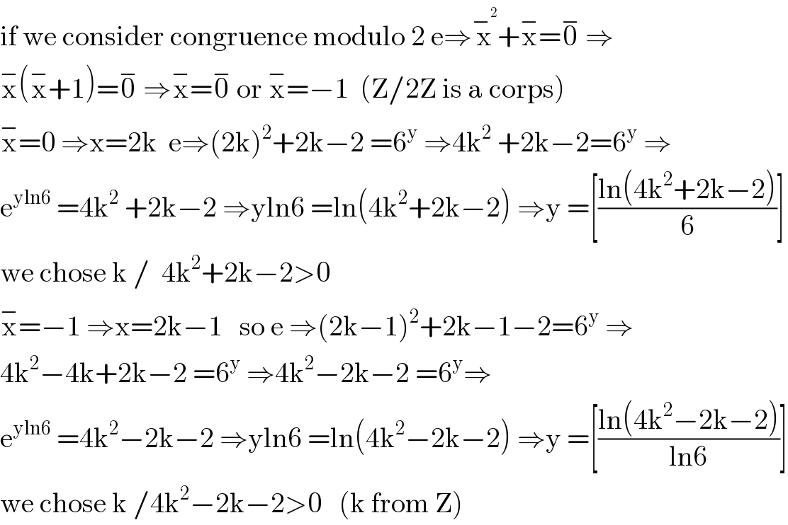if we consider congruence modulo 2 e⇒x^−^2  +x^− =0^−  ⇒  x^− (x^− +1)=0^−  ⇒x^− =0^−  or x^− =−1  (Z/2Z is a corps)  x^− =0 ⇒x=2k  e⇒(2k)^2 +2k−2 =6^y  ⇒4k^2  +2k−2=6^y  ⇒  e^(yln6)  =4k^2  +2k−2 ⇒yln6 =ln(4k^2 +2k−2) ⇒y =[((ln(4k^2 +2k−2))/6)]  we chose k /  4k^2 +2k−2>0  x^− =−1 ⇒x=2k−1   so e ⇒(2k−1)^2 +2k−1−2=6^y  ⇒  4k^2 −4k+2k−2 =6^y  ⇒4k^2 −2k−2 =6^y ⇒  e^(yln6)  =4k^2 −2k−2 ⇒yln6 =ln(4k^2 −2k−2) ⇒y =[((ln(4k^2 −2k−2))/(ln6))]  we chose k /4k^2 −2k−2>0   (k from Z)  