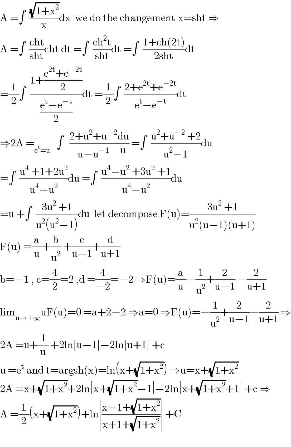 A =∫  ((√(1+x^2 ))/x)dx  we do tbe changement x=sht ⇒  A =∫  ((cht)/(sht))cht dt =∫  ((ch^2 t)/(sht))dt =∫  ((1+ch(2t))/(2sht))dt  =(1/2)∫  ((1+((e^(2t) +e^(−2t) )/2))/((e^t −e^(−t) )/2))dt =(1/2)∫  ((2+e^(2t) +e^(−2t) )/(e^t −e^(−t) ))dt  ⇒2A =_(e^t =u)    ∫   ((2+u^2 +u^(−2) )/(u−u^(−1) ))(du/u) =∫  ((u^2 +u^(−2)  +2)/(u^2 −1))du  =∫  ((u^4  +1+2u^2 )/(u^4 −u^2 ))du =∫  ((u^4 −u^2  +3u^2  +1)/(u^4 −u^2 ))du  =u +∫  ((3u^2  +1)/(u^2 (u^2 −1)))du  let decompose F(u)=((3u^2  +1)/(u^2 (u−1)(u+1)))  F(u) =(a/u)+(b/u^2 ) +(c/(u−1))+(d/(u+1))  b=−1 , c=(4/2)=2 ,d =(4/(−2))=−2 ⇒F(u)=(a/u)−(1/u^2 )+(2/(u−1)) −(2/(u+1))  lim_(u→+∞) uF(u)=0 =a+2−2 ⇒a=0 ⇒F(u)=−(1/u^2 )+(2/(u−1))−(2/(u+1)) ⇒  2A =u+(1/u) +2ln∣u−1∣−2ln∣u+1∣ +c  u =e^t  and t=argsh(x)=ln(x+(√(1+x^2 ))) ⇒u=x+(√(1+x^2 ))  2A =x+(√(1+x^2 ))+2ln∣x+(√(1+x^2 ))−1∣−2ln∣x+(√(1+x^2 ))+1∣ +c ⇒  A =(1/2)(x+(√(1+x^2 )))+ln∣((x−1+(√(1+x^2 )))/(x+1+(√(1+x^2 ))))∣ +C    